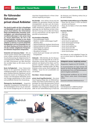 Informatik / Social Media 15ERFOLG Ausgabe 3 April 2013
Die cloud-ch gmbh mit Sitz in Kreuzlingen
und Weinfelden ist seit 2011 der Schweizer
privat cloud Anbieter. Das Unternehmen
bietet Geschäftskunden innovative, hoch-
verfügbare und zukunftsweisende Kom-
munikationslösungen in der privat cloud
an. Unsere Datencenter, die sich in der
Schweiz befinden, erlauben es uns, Ihnen
ein breitgefächertes Dienstleistungspaket
anbieten zu können. In puncto Sicherheit,
Verfügbarkeit und Servicequalität für pri-
vat cloud, Housing und Server können wir
mit den modular aufgebauten Komponen-
ten höchsten Ansprüchen entsprechen.
Sicherheit mit Swissness-Faktor – Mit uns
sind Sie auf der sicheren Seite. Unsere Daten-
center erfüllen sämtliche Vorschriften für IT-
Security-Outsourcing der Eidgenössischen Fi-
nanzmarktaufsicht FINMA. Darum vertrauen
uns KMU Unternehmen aus allen Branchen
ihre sensiblen Daten an. Wir wissen, wo Ihre
Daten sind!
Beste Verfügbarkeit – Unser Datencenter
Partner ist ein registrierter Schweizer Fern-
meldedienstanbieter, wir stellen Ihnen ein ei-
genes Glasfaser-Basisnetz (Backbone) und ein
autonomes System zur Verfügung. Die Infra-
struktur und redundanten Netzwerke, Server
und Storages gewährleisten so den sicheren
und ausfallfreien Betrieb Ihrer Anwendung.
Ökologische Nachhaltigkeit – Angesichts
steigender Energiepreise und Bedenken um
die Nachhaltigkeit, können Sie als Unterneh-
mer mit der Auslagerung der IT in die privat
Anzeigen
cloud den Energieverbrauch in Ihrem Unter-
nehmen langfristig verringern.
Ihre Vorteile – einer solchen Lösung sind sehr
vielfältig: Die gemieteten Dienste und Spei-
cherkapazitäten wie aber auch die Anwen-
dungen können jederzeit an die gerade ak-
tuellen Bedürfnisse angepasst werden, Ein-
sparungen bei der Wartung und dem Unter-
halt der IT-Lösung und vor allem die Chance,
sich als Unternehmen auf das eigene Kern-
geschäft zu konzentrieren.
Ihre Vorteile im Überblick
• Ortsunabhängiger Zugriff
• Plattform / System unabhängiger Zugriff
(Windows,Mac)
• Verbrauchergerechte Hardware Verrechnung
• Verbrauchergerechte Software Lizenzierung
• Skalierbarkeit der Systeme
• Sicher (FINMA Zertifiziert)
• Monatliche Fix-Kosten
• privat cloud spart Energie und senkt Ihre
Energiekosten
Zielmarkt – KMU Betriebe, die ihre Ressour-
cen lieber in das Kerngeschäft als in die ICT-
Infrastruktur stecken oder Unternehmen, die
jederzeit und überall auf ihre Daten und Pro-
gramme zugreifen möchten, sollten unsere
Dienstleistungen unbedingt prüfen. Die Mög-
lichkeiten unserer privat cloud Angebote sind
vielfältig – lassen Sie sich unverbindlich von
uns beraten.
Ihre Ideen – Unsere Lösungen!
privat cloud Zugriffssicherheit – Der privat
cloud Zugang erfolgt über ein Webinterface
mittels Zwei-Faktor-Authentifizierung, dafür
benötigen Sie einen Benutzernamen und ein
Passwort, den eTAN erhalten Sie auf Ihr Mo-
biletelefon nach erfolgreicher Validierung. Die-
selbe Art der Authentifizierung ist heute bei
der Nutzung von E-Banking nahezu bei je-
der Bank Standard.
Zwei-Faktor-Authentifizierung im Überblick
• Etwas, das Sie wissen, in Form von Benut-
zername und Passwort
• Etwas, das Sie haben, in Form eines Mobile-
telefons
Produkte Überblick
• Sage 50
• Sage Start
• Sage ACT!
• blue office
• Microsoft Office 2013
• privat cloud my application
• privat cloud hosted exchange
• privat cloud MXFilter
• privat cloud webhosting
• privat cloud web CMS
• privat cloud serverhousing
• privat cloud backup
Ihre Software ist nicht aufgeführt? Fragen Sie
uns an, privat cloud my Application ist Ihre
Lösung.
Erfolgreich starten, langfristig wachsen
Neugründer Angebot ab CHF 95.00/Mt.
In Zusammenarbeit mit Sage Schweiz AG
können wir Ihnen als Neugründer, aber auch
als bestehende Firma mit Wachstumspoten-
zial ein Angebot unterbreiten:
Als Neugründer profitieren Sie von einma-
ligen Preisen sowie einem Schulungsgut-
schein.
Gutschein anfordern:info@cloud-ch.ch
Ihr führender
Schweizer
privat cloud Anbieter
cloud-ch gmbh
Gutenbergstrasse 4, 8280 Kreuzlingen
www.cloud-ch.ch, info@cloud-ch.ch
 