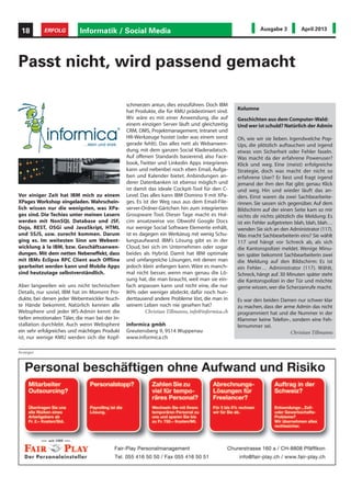 Anzeigen
Informatik / Social Media18 ERFOLG Ausgabe 3 April 2013
Vor einiger Zeit hat IBM mich zu einem
XPages Workshop eingeladen. Wahrschein-
lich wissen nur die wenigsten, was XPa-
ges sind. Die Techies unter meinen Lesern
werden mit NonSQL Database und JSF,
Dojo, REST, OSGi und JavaSkript, HTML
und SSJS, usw. zurecht kommen. Darum
ging es. Im weitesten Sinn um Webent-
wicklung à la IBM, bzw. Geschäftsanwen-
dungen. Mit dem netten Nebeneffekt, dass
mit IBMs Eclipse RPC Client auch Offline
gearbeitet werden kann und Mobile Apps
sind heutzutage selbstverständlich.
Aber langweilen wir uns nicht technischen
Details, nur soviel, IBM hat im Moment Pro-
dukte, bei denen jeder Webentwickler feuch-
te Hände bekommt. Natürlich kennen alle
Websphere und jeder WS-Admin kennt die
tiefen emotionalen Täler, die man bei der In-
stallation durchlebt. Auch wenn Websphere
ein sehr erfolgreiches und mächtiges Produkt
ist, nur wenige KMU werden sich die Kopf-
Passt nicht, wird passend gemacht
schmerzen antun, dies einzuführen. Doch IBM
hat Produkte, die für KMU prädestiniert sind.
Wir wäre es mit einer Anwendung, die auf
einem einzigen Server läuft und gleichzeitig
CRM, DMS, Projektmanagement, Intranet und
HR-Werkzeuge hostet (oder was einem sonst
gerade fehlt). Das alles nett als Webanwen-
dung, mit dem ganzen Social Kladeradatsch.
Auf offenen Standards basierend, also Face-
book, Twitter und Linkedin Apps integrieren
kann und nebenbei noch eben Email, Aufga-
ben und Kalender bietet. Anbindungen an-
derer Datenbanken ist ebenso möglich und
ist damit das ideale Cockpit-Tool für den C-
Level. Das alles kann IBM Domino 9 mit XPa-
ges. Es ist der Weg raus aus dem Email-File-
server-Ordner-Gärtchen hin zum integrierten
Groupware Tool. Dieser Tage macht es Hol-
cim ansatzweise vor. Obwohl Google Docs
nur wenige Social Software Elemente enhält,
ist es dagegen ein Werkzeug mit wenig Schu-
lungsaufwand. IBM’s Lösung gibt es in der
Cloud, bei sich im Unternehmen oder sogar
beides als Hybrid. Damit hat IBM optimale
und umfangreiche Lösungen, mit denen man
jedoch klein anfangen kann. Wäre es manch-
mal nicht besser, wenn man genau die Lö-
sung hat, die man braucht, weil man sie ein-
fach anpassen kann und nicht eine, die nur
80% oder weniger abdeckt, dafür noch hun-
derttausend andere Probleme löst, die man in
seinem Leben noch nie gesehen hat?
Christian Tillmanns, info@informica.ch
informica gmbh
Greutensberg 9, 9514 Wuppenau
www.informica.ch
Kolumne
Geschichten aus dem Computer-Wald:
Und wer ist schuld? Natürlich der Admin
Oh, wie wir sie lieben. Irgendwelche Pop-
Ups, die plötzlich auftauchen und irgend
etwas von Sicherheit oder Fehler faseln.
Was macht da der erfahrene Poweruser?
Klick und weg. Eine (meist) erfolgreiche
Strategie, doch was macht der nicht so
erfahrene User? Er liest und fragt irgend
jemand der ihm den Rat gibt; genau: Klick
und weg. Hin und wieder läuft das an-
ders. Einst waren da zwei Sachbearbeite-
rinnen. Sie sassen sich gegenüber. Auf dem
Bildschirm auf der einen Seite kam so mir
nichts dir nichts plötzlich die Meldung: Es
ist ein Fehler aufgetreten blah, blah, blah…
wenden Sie sich an den Administrator (117).
Was macht Sachbearbeiterin eins? Sie wählt
117 und hängt vor Schreck ab, als sich
die Kantonspolizei meldet. Wenige Minu-
ten später bekommt Sachbearbeiterin zwei
die Meldung auf den Bildschirm: Es ist
ein Fehler… Administrator (117). Wählt,
Schreck, hängt auf. 30 Minuten später steht
die Kantonspolizei in der Tür und möchte
gerne wissen,wer die Scherzanrufe macht.
Es war den beiden Damen nur schwer klar
zu machen, dass der arme Admin das nicht
programmiert hat und die Nummer in der
Klammer keine Telefon-, sondern eine Feh-
lernummer sei.
Christian Tillmanns
 