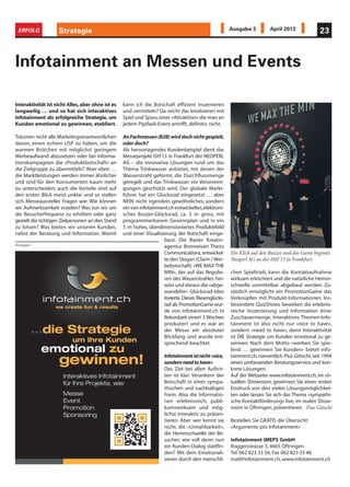 kann ich die Botschaft effizient inszenieren
und vermitteln? Da reicht das Involvieren mit
Spiel und Spass,einer «Attraktion» die man an
jedem Pipifaxli-Event antrifft, definitiv nicht.
AnFachmessen(B2B)wirddochnichtgespielt,
oder doch?
Als hervorragendes Kundenbeispiel dient das
Messeprojekt ISH’13 in Frankfurt der NEOPERL
AG – die innovative Lösungen rund um das
Thema Trinkwasser anbietet, mit denen der
Wasserstrahl geformt, die Durchflussmenge
geregelt und das Trinkwasser vor Verunreini-
gungen geschützt wird. Der globale Markt-
führer hat ein Glücksrad eingesetzt … aber
NEIN nicht irgendein gewöhnliches, sondern
einvoninfotainment.chentwickeltes,elektroni-
sches Buzzer-Glücksrad, ca. 3 m gross, mit
programmierbarem Gewinnplan und in ein
5 m hohes, überdimensioniertes Produktebild
und einer Visualisierung der Botschaft einge-
baut. Die Basler Kreativ-
agentur Brenneisen Theiss
Communications, entwickel-
te den Slogan (Claim /Wer-
bebotschaft) «WE MAX THE
MIN», der auf das Regulie-
ren des Wasserstrahles hin-
wies und daraus die «abge-
wandelte» Glücksrad-Idee
kreierte.Dieses Riesenglücks-
rad als PromotionGame wur-
de von infotainment.ch in
Rekordzeit innert 3 Wochen
produziert und es war an
der Messe ein absoluter
Blickfang und wurde ent-
sprechend beachtet.
Infotainmentistnicht«nice,
sondernneedtohave»
Das Ziel bei allen Auftrit-
ten ist klar: Verankern der
Botschaft in einer sympa-
thischen und nachhaltigen
Form. Also die Informatio-
nen erlebnisreich, publi-
kumswirksam und mög-
lichst interaktiv zu präsen-
tieren. Aber wer kennt sie
nicht, die «Unnahbarkeit»,
die Hemmschwelle der Be-
sucher; wie soll denn nun
ein Kunden-Dialog stattfin-
den? Mit dem Emotionali-
sieren durch den menschli-
Interaktivität ist nicht Alles,aber ohne ist es
langweilig … und so hat sich interaktives
Infotainment als erfolgreiche Strategie, um
Kunden emotional zu gewinnen, etabliert.
Träumen nicht alle Marketingverantwortlichen
davon, einen echten USP zu haben, um die
warmen Brötchen mit möglichst geringem
Werbeaufwand abzusetzen oder bei Informa-
tionskampagnen die «Produktbotschaft» an
die Zielgruppe zu übermitteln? Aber eben …
die Marktleistungen werden immer ähnlicher
und sind für den Konsumenten kaum mehr
zu unterscheiden; auch die Vorteile sind auf
den ersten Blick meist unklar und so stellen
sich Messeaussteller Fragen wie: Wie können
wir Aufmerksamkeit erzielen? Was tun wir um
die Besucherfrequenz zu erhöhen oder ganz
gezielt die richtigen Zielpersonen an den Stand
zu lotsen? Was bieten wir unseren Kunden,
nebst der Beratung und Information. Womit
Infotainment an Messen und Events
chen Spieltrieb, kann die Kontaktaufnahme
wirksam erleichtert und die natürliche Hemm-
schwelle unmittelbar abgebaut werden. Zu-
sätzlich ermöglicht ein PromotionGame das
Verknüpfen mit Produkt-Informationen. Ins-
besondere QuizShows bewirken die erlebnis-
reiche Inszenierung und Information einer
Zuschauermenge. Interaktives Themen-Info-
tainment ist also nicht nur «nice to have»,
sondern «need to have», denn Interaktivität
ist DIE Strategie um Kunden emotional zu ge-
winnen. Nach dem Motto «werben Sie spie-
lend … gewinnen Sie Kunden» bietet info-
tainment.ch, namentlich Pius Götschi, seit 1994
einen umfassenden Beratungsservice und kon-
krete Lösungen.
Auf der Webseite www.infotainment.ch, im vir-
tuellen Showroom, gewinnen Sie einen ersten
Eindruck von den vielen Lösungsmöglichkei-
ten oder lassen Sie sich das Thema «sympathi-
sche Kontaktförderung» live, im realen Show-
room in Oftringen, präsentieren. Pius Götschi
Bestellen Sie GRATIS die Übersicht:
«Argumente pro Infotainment»
infotainment iMEPS GmbH
Roggenstrasse 3, 4665 Oftringen
Tel. 062 823 33 34, Fax 062 823 33 48
mail@infotainment.ch, www.infotainment.ch
Strategie 23ERFOLG Ausgabe 3 April 2013
Ein Klick auf den Buzzer und das Game beginnt.
Neoperl AG an der ISH’13 in Frankfurt.
Anzeigen
 