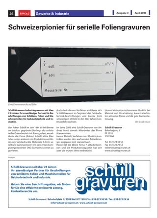 Schüll-Gravuren Industriegravuren seit über
25 Jahren: Ihr zuverlässiger Partner für Be-
schriftungen von Schildern, Folien und Ma-
schinenteilen für Gebäudetechnik und In-
dustrie.
Von Robert Schüll im Jahr 1984 in Biel/Bienne
am Jurafuss gegründet (Anfangs als traditio-
neller Gravurbetrieb mit Pantografen), entwi-
ckelte die Firma (Robert Schüll) Mitte 80er
Jahre unter anderem ein Produktionsverfah-
ren um Siebbedruckte Klebefolie 0.2mm se-
riell und damit preiswert mit den ersten Com-
putergesteuerten CNC-Graviermaschinen zu
gravieren.
Schweizerpionier für serielle Foliengravuren
Auch dank diesem Verfahren etablierte sich
Schüll-Gravuren im Segment der Gebäude-
technik-Beschriftungen und konnte trotz
schwierigem Umfeld in den 90er Jahren kon-
tinuierlich wachsen.
Im Jahre 2009 wird Schüll-Gravuren von An-
dreas Marti damals Mitarbeiter der Firma
übernommen.
Innere Abläufe, Verfahren und Qualitätskon-
trollen wurden den wachsenden Anforderun-
gen angepasst und standartisiert.
Heute hat die kleine Firma 7 Mitarbeiterin-
nen und die Produkionskapazität hat sich
über die letzten Jahre verdreifacht.
Unsere Motivation ist konstante Qualität bei
Material und Verarbeitung; kurze Lieferfris-
ten; attraktive Preise und die gute Kundenbe-
treuung.
Ihr Schüll-Team
Schüll-Gravuren
Bahnhofplatz 1
PF 1210
2502 Biel
Tel. 032 323 30 50
Fax 032 322 29 54
info@schuell-gravuren.ch
www.schuell-gravuren.ch
Erste Gravurversuche auf Folie
Anzeigen
Gewerbe & Industrie26 ERFOLG Ausgabe 3 April 2013
Schüll-Gravuren seit über 25 Jahren
Ihr zuverlässiger Partner für Beschriftungen
von Schildern; Folien und Maschinenteilen für
Gebäudetechnik und Industrie.
Haben Sie eine Beschriftungsidee, wir finden
für Sie eine effiziente preiswerte Lösung.
Kontaktieren Sie uns.
Schüll-Gravuren / Bahnhofplatz 1 / 2502 Biel / PF 1210 / Tel.:032-323 30 50 / Fax.:032-322 29 54
info@schuell-gravuren.ch / www.schuell-gravuren.ch
 