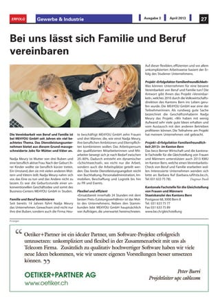 Gewerbe & Industrie 27ERFOLG Ausgabe 3 April 2013
Anzeigen
Die Vereinbarkeit von Beruf und Familie ist
bei ME4YOU GmbH seit Jahren ein viel be-
achtetes Thema. Das Dienstleistungsunter-
nehmen bietet aus diesem Grund massge-
schneiderte Jobs für Mütter und Väter an.
Nadja Meury ist Mutter von drei Buben und
eine beruflich aktive Frau.Nach der Geburt ih-
rer Kinder wollte sie beruflich kürzer treten.
Ein Umstand,den sie mit vielen anderen Müt-
tern und Vätern teilt. Nadja Meury nahm sich
vor, das Eine zu tun und das Andere nicht zu
lassen. Es war die Geburtsstunde einer un-
konventionellen Geschäftsidee und somit des
Business-Centers ME4YOU GmbH in Studen.
Familie und Beruf kombinieren
Seit bereits 14 Jahren führt Nadja Meury
das Unternehmen. Gewachsen sind nicht nur
ihre drei Buben,sondern auch die Firma.Heu-
Bei uns lässt sich Familie und Beruf
vereinbaren
te beschäftigt ME4YOU GmbH zehn Frauen
und drei Männer, die, wie einst Nadja Meury,
ihre beruflichen Ambitionen und Elternpflich-
ten kombinieren wollen. Das Arbeitspensum
der qualifizierten Mitarbeiterinnen und Mit-
arbeiter bewegt sich je nach Bedarf zwischen
20–80%. Dadurch entsteht ein dynamischer
«Schichtwechsel», wo nicht nur die Arbeit,
sondern auch die Arbeitsplätze geteilt wer-
den. Das breite Dienstleistungsangebot reicht
von Buchhaltung, Personaladministration, Im-
mobilien, Beschaffung und Logistik bis hin
zu PR und Events.
Flexibel und effizient
«Einsatzbereit innerhalb 24 Stunden mit dem
besten Preis-/Leistungsverhältnis» ist das Mot-
to des Unternehmens. Neben den Stamm-
kunden lebt ME4YOU GmbH hauptsächlich
von Aufträgen,die unerwartet hereinschneien.
Auf dieser flexiblen, effizienten und vor allem
unkomplizierten Arbeitsweise basiert der Er-
folg des Studener Unternehmens.
Projekt«ErfolgsfaktorFamilienfreundlichkeit»
Was können Unternehmen für eine bessere
Vereinbarkeit von Beruf und Familie tun? Die
Antwort gibt Ihnen das Projekt «Vereinbar-
keit»,welches 2010 durch die Volkswirtschafts-
direktion des Kantons Bern ins Leben geru-
fen wurde. Die ME4YOU GmbH war eine der
Teilnehmerinnen. Als rundweg gute Sache
bezeichnet die Geschäftsinhaberin Nadja
Meury das Projekt. «Wir haben mit wenig
Aufwand sehr viele gute Ideen erhalten und
vom Austausch mit den anderen Betrieben
profitieren können. Die Teilnahme am Projekt
hat meinem Unternehmen viel gebracht.
Projekt «Erfolgsfaktor Familienfreundlich-
keit 2013» im Kanton Bern
Das beco Berner Wirtschaft und die kantona-
le Fachstelle für die Gleichstellung von Frauen
und Männern unterstützen auch 2013 KMU
im Kanton Bern,welche einen Vereinbarkeits-
Check von Beruf und Familie erarbeiten wol-
len. Interessierte Unternehmen wenden sich
bitte an: Barbara Ruf (barbara.ruf@sta.be.ch,
Tel.031 633 75 78). Dagmar Pauli
Kantonale Fachstelle für die Gleichstellung
von Frauen und Männern
Staatskanzlei des Kantons Bern
Postgasse 68,3000 Bern 8
Tel. 031 633 75 77
Fax 031 633 75 89
www.be.ch/gleichstellung
 