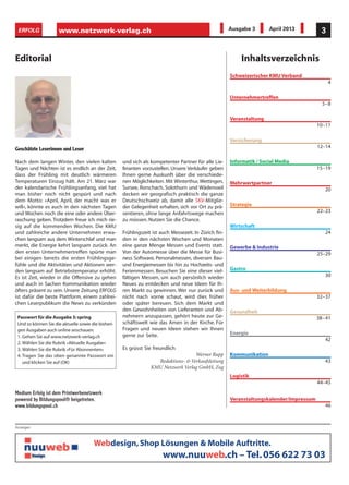 www.netzwerk-verlag.ch 3ERFOLG Ausgabe 3 April 2013
Inhaltsverzeichnis
Passwort für die Ausgabe 3:spring
Und so können Sie die aktuelle sowie die bisheri-
gen Ausgaben auch online anschauen:
1. Gehen Sie auf www.netzwerk-verlag.ch
2. Wählen Sie die Rubrik «Aktuelle Ausgabe»
3. Wählen Sie die Rubrik «Für Abonnenten»
4. Tragen Sie das oben genannte Passwort ein
und klicken Sie auf (OK)
Medium Erfolg ist dem Printwerbenetzwerk
powered by Bildungspool® beigetreten.
www.bildungspool.ch
Anzeigen
Webdesign,Shop Lösungen & Mobile Auftritte.
www.nuuweb.ch – Tel.056 622 73 03
Schweizerischer KMU Verband
4
Unternehmertreffen
5–8
Veranstaltung
10–11
Versicherung
12–14
Informatik / Social Media
15–19
Mehrwertpartner
20
Strategie
22–23
Wirtschaft
24
Gewerbe & Industrie
25–29
Gastro
30
Aus- und Weiterbildung
32–37
Gesundheit
38–41
42
Kommunikation
43
Logistik
44–45
Veranstaltungskalender/Impressum
46
Editorial
und sich als kompetenter Partner für alle Lie-
feranten vorzustellen. Unsere Verkäufer geben
Ihnen gerne Auskunft über die verschiede-
nen Möglichkeiten. Mit Winterthur, Wettingen,
Sursee, Rorschach, Solothurn und Wädenswil
decken wir geografisch praktisch die ganze
Deutschschweiz ab, damit alle SKV-Mitglie-
der Gelegenheit erhalten, sich vor Ort zu prä-
sentieren, ohne lange Anfahrtswege machen
zu müssen. Nutzen Sie die Chance.
Frühlingszeit ist auch Messezeit. In Zürich fin-
den in den nächsten Wochen und Monaten
eine ganze Menge Messen und Events statt.
Von der Automesse über die Messe für Busi-
ness Software, Personalmessen, diversen Bau-
und Energiemessen bis hin zu Hochzeits- und
Ferienmessen. Besuchen Sie eine dieser viel-
fältigen Messen, um auch persönlich wieder
Neues zu entdecken und neue Ideen für Ih-
ren Markt zu gewinnen. Wer nur zurück und
nicht nach vorne schaut, wird dies früher
oder später bereuen. Sich dem Markt und
den Gewohnheiten von Lieferanten und Ab-
nehmern anzupassen, gehört heute zur Ge-
schäftswelt wie das Amen in der Kirche. Für
Fragen und neuen Ideen stehen wir Ihnen
gerne zur Seite.
Es grüsst Sie freundlich
Werner Rupp
Redaktions- & Verkaufsleitung
KMU Netzwerk Verlag GmbH, Zug
Geschätzte Leserinnen und Leser
Nach dem langen Winter, den vielen kalten
Tagen und Nächten ist es endlich an der Zeit,
dass der Frühling mit deutlich wärmeren
Temperaturen Einzug hält. Am 21. März war
der kalendarische Frühlingsanfang, viel hat
man bisher noch nicht gespürt und nach
dem Motto: «April, April, der macht was er
will», könnte es auch in den nächsten Tagen
und Wochen noch die eine oder andere Über-
raschung geben. Trotzdem freue ich mich rie-
sig auf die kommenden Wochen. Die KMU
und zahlreiche andere Unternehmen erwa-
chen langsam aus dem Winterschlaf und man
merkt, die Energie kehrt langsam zurück. An
den ersten Unternehmertreffen spürte man
bei einigen bereits die ersten Frühlingsge-
fühle und die Aktivitäten und Aktionen wer-
den langsam auf Betriebstemperatur erhöht.
Es ist Zeit, wieder in die Offensive zu gehen
und auch in Sachen Kommunikation wieder
öfters präsent zu sein. Unsere Zeitung ERFOLG
ist dafür die beste Plattform, einem zahlrei-
chen Leserpublikum die News zu verkünden
 