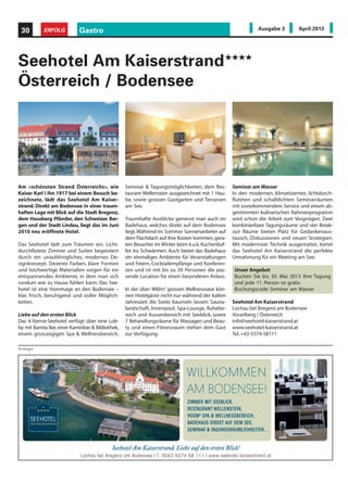 Am «schönsten Strand Österreichs», wie
Kaiser Karl I ihn 1917 bei einem Besuch be-
zeichnete, lädt das Seehotel Am Kaiser-
strand. Direkt am Bodensee in einer traum-
haften Lage mit Blick auf die Stadt Bregenz,
dem Hausberg Pfänder, den Schweizer Ber-
gen und der Stadt Lindau, liegt das im Juni
2010 neu eröffnete Hotel.
Das Seehotel lädt zum Träumen ein. Licht-
durchflutete Zimmer und Suiten begeistern
durch ein unaufdringliches, modernes De-
signkonzept. Dezente Farben, klare Formen
und hochwertige Materialien sorgen für ein
entspannendes Ambiente, in dem man sich
rundum wie zu Hause fühlen kann. Das See-
hotel ist eine Hommage an den Bodensee –
klar, frisch, beruhigend und voller Möglich-
keiten.
Liebe auf den ersten Blick
Das 4-Sterne-Seehotel verfügt über eine Lob-
by mit Barista Bar,einer Kaminbar & Bibliothek,
einem grosszügigen Spa & Wellnessbereich,
Seehotel Am Kaiserstrand
Österreich / Bodensee
Seminar & Tagungsmöglichkeiten, dem Res-
taurant Wellenstein ausgezeichnet mit 1 Hau-
be, sowie grossen Gastgarten und Terrassen
am See.
Traumhafte Ausblicke geniesst man auch im
Badehaus, welches direkt auf dem Bodensee
liegt.Während im Sommer Sonnenanbeter auf
dem Flachdach auf ihre Kosten kommen,gera-
ten Besucher im Winter beim k.u.k.Kuchenbuf-
fet ins Schwärmen. Auch bietet das Badehaus
ein einmaliges Ambiente für Veranstaltungen
und Feiern, Cocktailempfänge und Konferen-
zen und ist mit bis zu 50 Personen die pas-
sende Location für einen besonderen Anlass.
In der über 900m² grossen Wellnessoase kön-
nen Hotelgäste nicht nur während der kalten
Jahreszeit die Seele baumeln lassen: Sauna-
landschaft, Innenpool, Spa-Lounge, Ruhebe-
reich und Aussenbereich mit Seeblick, sowie
7 Behandlungsräume für Massagen und Beau-
ty und einen Fitnessraum stehen dem Gast
zur Verfügung.
Seminar am Wasser
In den modernen, klimatisierten, lichtdurch-
fluteten und schalldichten Seminarräumen
mit zuvorkommendem Service und einem ab-
gestimmten kulinarischen Rahmenprogramm
wird schon die Arbeit zum Vergnügen. Zwei
kombinierbare Tagungsräume und vier Break-
out Räume bieten Platz für Gedankenaus-
tausch, Diskussionen und neuen Strategien.
Mit modernster Technik ausgestattet, bietet
das Seehotel Am Kaiserstrand die perfekte
Umrahmung für ein Meeting am See.
Seehotel Am Kaiserstrand
Lochau bei Bregenz am Bodensee
Vorarlberg / Österreich
info@seehotel-kaiserstrand.at
www.seehotel-kaiserstrand.at
Tel.+43-5574-58111
Anzeigen
Gastro30 ERFOLG Ausgabe 3 April 2013
Unser Angebot
Buchen Sie bis 30. Mai 2013 Ihre Tagung
und jede 11. Person ist gratis.
Buchungscode: Seminar am Wasser
 