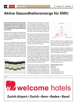 Anzeigen
Die Firma Swiss Bio Colostrum AG aus Cham,
Produzentin von Schweizer Colostrum Pro-
dukten, bietet Firmen ein neuartiges Ge-
sundheits-Sponsoring an. Es profitieren da-
von in gleicher Weise Inhaber, Mitarbeiter
und die Firma.
Die junge Firma verarbeitet als einzige schwei-
zweit seit 5 Jahren Colostrum, im Volksmund
auch Biest- oder Erstmilch genannt, zu hoch-
wertigen Gesundheitsprodukten, die über Dro-
gerien, Apotheken, Naturheilpraxen und Ärz-
te erhältlich sind.
Colostrum, die älteste Arznei der Natur, wird
wieder neu entdeckt. Die allererste Milch, die
wir und alle Säugetiere nach der Geburt ein-
nehmen, ist von ganz besonderer Art. Diese
kostbare Flüssigkeit der ersten Stunden stellt
einen einzigartigen Mix von Vital- und Schutz-
stoffen dar, der in der Natur unvergleichlich
ist.Verständlicherweise, denn die Gesundheit
jedes Neugeborenen baut auf dem durch das
Colostrum verabreichten Immunschutz auf.
Neben Vitaminen, Mineralstoffen und allen
Aktive Gesundheitsvorsorge für KMU
Aminosäuren vermittelt Colostrum Substan-
zen, die spezifisch ausschliesslich in Colos-
trum vorkommen, wie Immunregulatoren, so-
genannte Wachstumsfaktoren, Hormone und
Enzyme, insgesamt über 1000 Inhaltsstoffe!
Von Natur aus wird diese rare Substanz von
der Mutter direkt dem Säugling verabreicht.
Doch auch wir Erwachsene können heute da-
von profitieren, denn glücklicherweise ist Co-
lostrum nicht artspezifisch, d.h. die Erstmilch
von Kühen z.B., bringt uns Menschen densel-
ben Nutzen. Weil Kühe wie Schafe und Zie-
gen auf Milchleistung gezüchtet wurden, pro-
duzieren sie mehr Colostrum als die eigenen
Jungtiere davon trinken können.
Der Überschuss an Colostrum von Schweizer
Biokühen wird von der Firma Swiss Bio Colos-
trum schonend getrocknet und zu diversen
Gesundheitsprodukten verarbeitet. Entspre-
chend dem weiten Spektrum an Inhaltsstof-
fen ist auch der Gesundheitsnutzen sehr breit.
Der gestärkte Immunstatus schützt vor Erkäl-
tungen und grippalen Infekten nachhaltig.
Entzündlichen Erkrankungen kann erfolg-
reich begegnet werden, Wundheilung wird
sichtbar gefördert und verschiedenste Aller-
gien können aktiv gemildert werden.
Die Swiss Bio Colostrum und die betreffende
Firma sponsern die Gesundheitsprodukte zu
gleichen Teilen, so dass die Mitarbeiter und
Angestellten diese zu äusserst günstigen Vor-
zugspreisen beziehen und verwenden kön-
nen.Die Swiss Bio Colostrum übernimmt dabei
die Aufklärung/Abgabe je nach Absprache.
Kleiner Aufwand zeigt grosse Wirkung. Mit
einem Franken pro Tag und Mitarbeiter, der
Colostrum einnimmt, kann aktive Gesund-
heitsunterstützung betrieben werden.
Dieses interessante Sponsoring pflegt und
unterstützt die Gesundheit und Zufriedenheit
der Angestellten und vermindert dadurch die
Zahl der Ausfalltage nachhaltig.
Zahlreiche Studien zeugen von der Einzigar-
tigkeit von Colostrum (z.B. Grippestudie von
Cesarone, 2006, Italien) und dem breiten Ein-
satzfeld für jedermann von Jung bis Alt. Mit
Colostrum greift die Gesundheitsvorsorge zu-
rück auf ihren Ursprung!
Swiss Bio Colostrum AG
Niederwil 4
6330 Cham
Tel. 041 281 02 02
Fax 041 281 02 20
www.swissbiocolostrum.ch
info@swissbiocolostrum.ch
Gesundheit38 ERFOLG Ausgabe 3 April 2013
Zurich Airport • Zurich • Bern • Baden • Basel
 