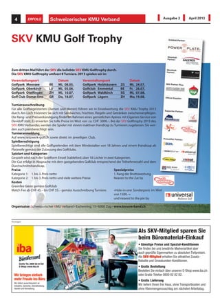 Anzeigen
Schweizerischer KMU Verband4 ERFOLG Ausgabe 3 April 2013
Veranstaltungsort Datum
Golfpark Moossee BE Mi, 08.05.
Golfpark Oberkirch LU Mi, 05.06.
Golfpark Otelfingen ZH Mi, 10.07.
Golf Club Domat Ems GR Do, 18.07.
Turnierausschreibung
Für alle Golfbegeisterten (Damen und Herren) führen wir in Einzelwertung die SKV KMU Trophy 2013
durch. Am Loch 9 können Sie sich mit Sandwiches, Früchten, Riegeln und Getränken zwischenverpflegen.
Die Rang- und Preisverkündigung findet im Rahmen eines gemütlichen Apéros mit Cigarren-Service von
Davidoff statt. Es erwarten Sie tolle Preise im Wert von ca. CHF 3000.–. Bei der SKV Golftrophy 2013 des
SKV KMU Verbandes werden die Spieler mit einem inaktiven Handicap zu Turnieren zugelassen. Sie wer-
den auch preisberechtigt sein.
Turnieranmeldung
Auf www.netzwerk-golf.ch sowie direkt im jeweiligen Club.
Spielberechtigung
Spielberechtigt sind alle Golfspielenden mit dem Mindestalter von 18 Jahren und einem Handicap ab
Platzreife gemäss der Zulassung des Golfclubs.
Spielart und Kategorien
Gespielt wird nach der Spielform Einzel Stableford,über 18 Löcher in zwei Kategorien.
Der Cut erfolgt in Absprache mit dem gastgebenden Golfclub entsprechend der Teilnehmerzahl und dem
Durchschnittshandicap.
Preise
Kategorie 1: 1.bis 3.Preis netto
Kategorie 2: 1.bis 3.Preis netto und viele weitere Preise
Veranstaltungsort Datum
Golfpark Holzhäusern ZG Mi, 24.07.
Golfclub Emmental BE Fr, 26.07.
Golfpark Waldkirch SG Mi, 07.08.
Golfpark Lägern ZH Mo, 19.08.
Spezialpreise
1.Rang der Bruttowertung
Nearest to the Zar by
«Hole-in-one Sonderpreis im Wert
von 1500.–»
und nearest to the pin by
Kosten
Greenfee Gäste gemäss Golfclub
Match Fee ab CHF 45.– bis CHF 55.– gemäss Ausschreibung Turniere.
SKV KMU Golf Trophy
Organisator:Schweizerischer KMU Verband • Eschenring 13 • 6300 Zug • www.kmuverband.ch
Zum dritten Mal führt der SKV die beliebte SKV KMU Golftrophy durch.
Die SKV KMU Golftrophy umfasst 8 Turniere.2013 spielen wir in:
 
