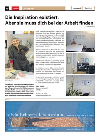 Silvia Briner, Künstlerin und Raumgestalte-
rin, wird Ihre Geschäftsräume mit Bildern
zum Klingen bringen, Wohlfühlatmosphäre
schaffen für Sie und Ihre Kunden, Arbeitsat-
mosphäre und Funktionalität des Raumes
zu Ihrer persönlichen Verkaufsinsel machen.
Erste Beratungen vorort sind kostenlos.
Bilder hauchen den Räumen Leben ein. Sie
stellen die Menschen, die darin arbeiten, ihre
Vorstellungen und Visionen ins Zentrum. Bil-
der sind wichtige Träger zielgerichteter Akti-
vität eines Unternehmens und vermitteln den
Kunden eine Atmosphäre von Kreativität und
einem bestimmten Lebensgefühl. Bilder ge-
ben Ihren individuellen Vorstellungen einen
Ausdruck, ein Gesicht.
Oftmals verbringen wir die meiste Zeit unse-
res Lebens an der Arbeit. Ein angenehmes
Wohlgefühl für einen Lebensraum, in dem so
viel Zeit investiert wird, wird im modernen
Arbeitsalltag immer wichtiger.
Arbeitsräume werden zu persönlich gestal-
teten Räumen, Inseln. Sie ermöglichen Ruhe
und Aktivität, Intimität und Geselligkeit.
Ich helfe Ihnen gerne dabei, in Ihren Arbeits-
räumen Ihre persönliche Arbeitsplatzinsel zu
schaffen. Ihre Handschrift Ihrer Lebens- und
Arbeitsphilosophie sichtbar zu machen.
Ich erarbeite gemeinsam mit Ihnen Lösun-
gen für Hängekonzepte für bereits beste-
hende Bilder oder suche Lösungen für Sie
für neue Bebilderungen Ihrer Räume.
Silvia Briner
Gutenbergstrasse 4
3011 Bern
Tel. 079 738 31 15
silvia.briner@gmail.com
Silvia Briner
Anzeigen
zeichnungen | originaldruckgrafik | malerei www.silviabriner.ch
silvia briner
’s lebensräume oder die magie des druckens
Gesundheit40 ERFOLG Ausgabe 3 April 2013
Die Inspiration existiert.
Aber sie muss dich bei der Arbeit finden.
Pablo Picasso
 