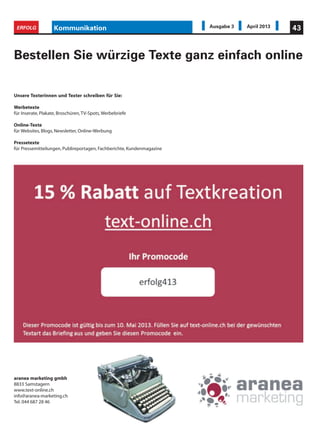 Unsere Texterinnen und Texter schreiben für Sie:
Werbetexte
für Inserate, Plakate, Broschüren,TV-Spots,Werbebriefe
Online-Texte
für Websites, Blogs, Newsletter, Online-Werbung
Pressetexte
für Pressemitteilungen, Publireportagen, Fachberichte, Kundenmagazine
Bestellen Sie würzige Texte ganz einfach online
Kommunikation 43ERFOLG Ausgabe 3 April 2013
aranea marketing gmbh
8833 Samstagern
www.text-online.ch
info@aranea-marketing.ch
Tel. 044 687 28 46
 