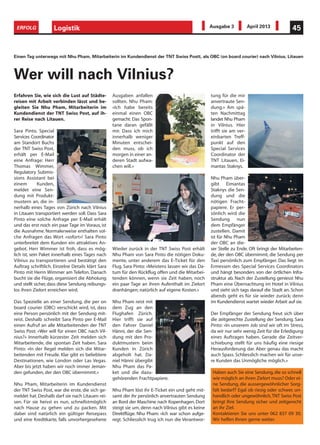 Logistik 45ERFOLG Ausgabe 3 April 2013
Erfahren Sie, wie sich die Lust auf Städte-
reisen mit Arbeit verbinden lässt und be-
gleiten Sie Nhu Pham, Mitarbeiterin im
Kundendienst der TNT Swiss Post, auf ih-
rer Reise nach Litauen.
Sara Pinto, Special
Services Coordinator
am Standort Buchs
der TNT Swiss Post,
erhält per E-Mail
eine Anfrage: Herr
Thomas Wimmer,
Regulatory Submis-
sions Assistant bei
einem Kunden,
meldet eine Sen-
dung mit Produkt-
mustern an, die in-
nerhalb eines Tages von Zürich nach Vilnius
in Litauen transportiert werden soll. Dass Sara
Pinto eine solche Anfrage per E-Mail erhält
und das erst noch ein paar Tage im Voraus, ist
die Ausnahme. Normalerweise enthalten sol-
che Anfragen das Wort «sofort»! Sara Pinto
unterbreitet dem Kunden ein attraktives An-
gebot. Herr Wimmer ist froh, dass es mög-
lich ist, sein Paket innerhalb eines Tages nach
Vilnius zu transportieren und bestätigt den
Auftrag schriftlich. Einzelne Details klärt Sara
Pinto mit Herrn Wimmer am Telefon. Danach
bucht sie die Flüge, organisiert die Abholung
und stellt sicher, dass diese Sendung reibungs-
los ihren Zielort erreichen wird.
Das Spezielle an einer Sendung, die per on
board courier (OBC) verschickt wird, ist, dass
eine Person persönlich mit der Sendung mit-
reist. Deshalb schreibt Sara Pinto per E-Mail
einen Aufruf an alle Mitarbeitenden der TNT
Swiss Post: «Wer will für einen OBC nach Vil-
nius?» Innerhalb kürzester Zeit melden sich
Mitarbeitende, die spontan Zeit haben. Sara
Pinto: «In der Regel melden sich die Mitar-
beitenden mit Freude. Klar gibt es beliebtere
Destinationen, wie London oder Las Vegas.
Aber bis jetzt haben wir noch immer Jeman-
den gefunden, der den OBC übernimmt.»
Nhu Pham, Mitarbeiterin im Kundendienst
der TNT Swiss Post, war die erste, die sich ge-
meldet hat. Deshalb darf sie nach Litauen rei-
sen. Für sie heisst es nun, schnellstmöglich
nach Hause zu gehen und zu packen. Mit
dabei sind natürlich ein gültiger Reisepass
und eine Kreditkarte, falls unvorhergesehene
Ausgaben anfallen
sollten. Nhu Pham:
«Ich habe bereits
einmal einen OBC
gemacht. Das Spon-
tane daran gefällt
mir. Dass ich mich
innerhalb weniger
Minuten entschei-
den muss, ob ich
morgen in einer an-
deren Stadt aufwa-
chen will.»
Wieder zurück in der TNT Swiss Post erhält
Nhu Pham von Sara Pinto die nötigen Doku-
mente, unter anderem das E-Ticket für den
Flug. Sara Pinto: «Meistens lassen wir das Da-
tum für den Rückflug offen und die Mitarbei-
tenden können, wenn sie Zeit haben, noch
ein paar Tage an ihren Aufenthalt im Zielort
dranhängen; natürlich auf eigene Kosten.»
Nhu Pham reist mit
dem Zug an den
Flughafen Zürich.
Hier trifft sie auf
den Fahrer Daniel
Hänni, der die Sen-
dung mit den Pro-
duktmustern beim
Kunden in Zürich
abgeholt hat. Da-
niel Hänni übergibt
Nhu Pham das Pa-
ket und die dazu-
gehörenden Frachtpapiere.
Nhu Pham löst ihr E-Ticket ein und geht mit-
samt der ihr persönlich anvertrauten Sendung
an Bord der Maschine nach Kopenhagen. Dort
steigt sie um, denn nach Vilnius gibt es keine
Direktflüge. Nhu Pham: «Ich war schon aufge-
regt. Schliesslich trug ich nun die Verantwor-
tung für die mir
anvertraute Sen-
dung.» Am spä-
ten Nachmittag
landet Nhu Pham
in Vilnius. Hier
trifft sie am ver-
einbarten Treff-
punkt auf den
Special Services
Coordinator der
TNT Litauen, Ei-
mantas Staknys.
Nhu Pham über-
gibt Eimantas
Staknys die Sen-
dung und die
nötigen Fracht-
papiere. Er per-
sönlich wird die
Sendung nun
dem Empfänger
zustellen. Damit
ist für Nhu Pham
der OBC an die-
ser Stelle zu Ende. Oft bringt der Mitarbeiten-
de, der den OBC übernimmt, die Sendung per
Taxi persönlich zum Empfänger. Das liegt im
Ermessen des Special Services Coordinators
und hängt besonders von der örtlichen Infra-
struktur ab. Nach der Zustellung geniesst Nhu
Pham eine Übernachtung im Hotel in Vilnius
und sieht sich tags darauf die Stadt an. Schon
abends geht es für sie wieder zurück; denn
im Kundendienst wartet wieder Arbeit auf sie.
Der Empfänger der Sendung freut sich über
die zeitgerechte Zustellung der Sendung. Sara
Pinto: «In unserem Job sind wir oft im Stress,
da wir nur sehr wenig Zeit für die Erledigung
eines Auftrages haben. Gerade die Zeitver-
schiebung stellt für uns häufig eine riesige
Herausforderung dar. Aber genau das macht
auch Spass. Schliesslich machen wir für unse-
re Kunden das Unmögliche möglich.»
Einen Tag unterwegs mit Nhu Pham, Mitarbeiterin im Kundendienst der TNT Swiss Postt, als OBC (on board courier) nach Vilnius, Litauen
Wer will nach Vilnius?
Haben auch Sie eine Sendung, die so schnell
wie möglich an ihren Zielort muss? Oder ei-
ne Sendung, die aussergewöhnlicher Sorg-
falt bedarf? Egal ob riesig oder schwer, un-
handlich oder ungewöhnlich,TNT Swiss Post
bringt Ihre Sendung sicher und zeitgerecht
an ihr Ziel.
Kontaktieren Sie uns unter 062 837 09 30.
Wir helfen Ihnen gerne weiter.
 