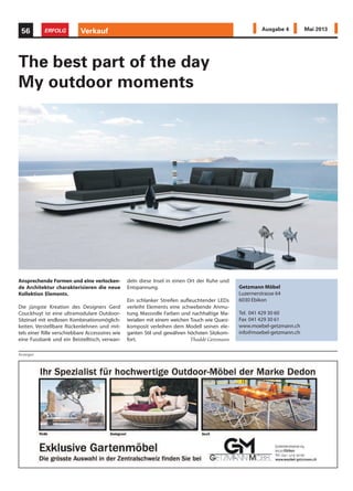 Ansprechende Formen und eine verlocken-
de Architektur charakterisieren die neue
Kollektion Elements.
Die jüngste Kreation des Designers Gerd
Couckhuyt ist eine ultramodulare Outdoor-
Sitzinsel mit endlosen Kombinationsmöglich-
keiten. Verstellbare Rückenlehnen und mit-
tels einer Rille verschiebbare Accessoires wie
eine Fussbank und ein Beistelltisch, verwan-
deln diese Insel in einen Ort der Ruhe und
Entspannung.
Ein schlanker Streifen aufleuchtender LEDs
verleiht Elements eine schwebende Anmu-
tung. Massvolle Farben und nachhaltige Ma-
terialien mit einem weichen Touch wie Quarz-
komposit verleihen dem Modell seinen ele-
ganten Stil und gewähren höchsten Sitzkom-
fort. Thaddé Getzmann
Anzeigen
Verkauf56 ERFOLG Ausgabe 4 Mai 2013
The best part of the day
My outdoor moments
Getzmann Möbel
Luzernerstrasse 64
6030 Ebikon
Tel. 041 429 30 60
Fax 041 429 30 61
www.moebel-getzmann.ch
info@moebel-getzmann.ch
 