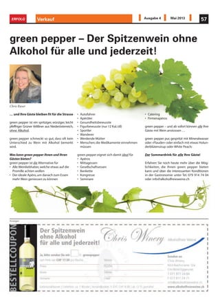 green pepper – Der Spitzenwein ohne
Alkohol für alle und jederzeit!
Anzeigen
Verkauf 57ERFOLG Ausgabe 4 Mai 2013
… und Ihre Gäste bleiben fit für die Strasse
green pepper ist ein spritziger, würziger, leicht
pfeffriger Grüner Veltliner aus Niederösterreich,
ohne Alkohol.
green pepper schmeckt so gut, dass oft kein
Unterschied zu Wein mit Alkohol bemerkt
wird.
Was kann green pepper Ihnen und Ihren
Gästen bieten?
green pepper ist die Alternative für
• Alle Weinliebhaber,welche etwas auf die
Promille achten wollen
• Der ideale Apéro,um danach zum Essen
mehr Wein geniessen zu können
• Autofahrer
• Apéröler
• Gesundheitsbewusste
• Figurbewusste (nur 12 Kal./dl)
• Sportler
• Wanderer
• Werdende Mütter
• Menschen,die Medikamente einnehmen
müssen
green pepper eignet sich damit ideal für
• Apéros
• Mittagessen
• Gesellschaftsessen
• Bankette
• Kongresse
• Seminare
• Catering
• Firmenapéros
green pepper – und ab sofort können alle Ihre
Gäste mit Wein anstossen …
green pepper pur, gespritzt mit Mineralwasser
oder «Flauder» oder einfach mit etwas Holun-
derblütensirup oder White Peach:
Der Sommerdrink für alle Ihre Gäste!
Erfahren Sie noch heute mehr über die Mög-
lichkeiten, die Ihnen green pepper bieten
kann und über die interessanten Konditionen
in der Gastronomie unter Tel. 079 914 74 04
oder info@alkoholfreieweine.ch
Chris Rieser
 
