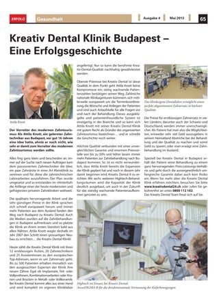 Gesundheit 65ERFOLG Ausgabe 4 Mai 2013
Der Vorreiter des modernen Zahntouris-
mus: Als Attila Knott, ein gelernter Zahn-
techniker aus Budapest, vor gut 16 Jahren
eine Idee hatte, ahnte er noch nicht, wie
sehr er damit zum Vorreiter des modernen
Zahntourismus werden sollte.
Alles fing ganz klein und bescheiden an. Im-
mer auf der Suche nach neuen Aufträgen kam
dem passionierten Zahntechniker die Idee,
ein paar Zahnärzte in einer Art Kleinklinik zu
vereinen und für diese die zahntechnischen
Laborarbeiten auszuführen. Der Plan wurde
umgesetzt und so entstanden im «Hinterhof»
die Anfänge einer der heute modernsten und
gefragtesten privaten Zahnkliniken weltweit.
Die qualitativ hervorragende Arbeit und die
sehr günstigen Preise in der Klink sprachen
sich schnell europaweit herum und immer
mehr Patienten aus dem Ausland fanden den
Weg nach Budapest zu Kreativ Dental. Auch
die Medien wurden auf die Zahnbehandlun-
gen in Budapest aufmerksam und so platzte
die Klinik an ihrem ersten Standort bald aus
allen Nähten. Attila Knott wagte deshalb im
Jahr 2007 den Schritt einen grossartigen Neu-
bau zu errichten… die Kreativ Dental Klinik!
Heute zählt die Kreativ Dental Klinik mit ihren
12 erstklassigen Ärzten, 20 Zahntechnikern
und 25 Assistentinnen zu den europäischen
Top-Adressen, wenn es um Zahnersatz geht.
Bis zu 500 Patienten erhalten monatlich von
den ausgesuchten Experten der Klinik ihre
neuen Zähne. Egal ob Implantate, Teil- oder
Vollprothesen, Kombinationsarbeiten oder Kro-
nen und Brücken in Metall- oder Vollkeramik:
Bei Kreativ Dental kommt alles aus einer Hand
und wird komplett im eigenen Kliniklabor
Kreativ Dental Klinik Budapest –
Eine Erfolgsgeschichte
Die Preise für erstklassigen Zahnersatz in vie-
len Ländern, darunter auch der Schweiz und
Deutschland, werden immer unerschwingli-
cher. Als Patient hat man also die Möglichkei-
ten, entweder sehr viel Geld auszugeben; in
seinem Heimatland Abstriche bei der Behand-
lung und der Qualität zu machen und somit
Geld zu sparen; oder man erwägt eine Zahn-
behandlung im Ausland.
Speziell bei Kreativ Dental in Budapest er-
hält der Patient seine Behandlung zu einem
ganz hervorragenden Preis-Leistungs-Verhält-
nis und geht durch die aussergewöhnlich um-
fangreiche Garantie dabei auch kein Risiko
ein. Wenn Sie mehr über die Kreativ Dental
Klink erfahren möchten, besuchen Sie bitte
www.kreativdental24.ch oder rufen Sie ge-
bührenfrei an unter 0800 112 102.
Das Kreativ Dental Team freut sich auf Sie.
Attila Knott
Das klinikeigene Dentallabor ermöglicht einen
perfekt abgestimmten Zahnersatz in höchster
Qualität.
Hightech im Einsatz bei Kreativ Dental:
ArcusDIGMA II für die dreidimensionale Vermessung der Kieferbewegungen.
angefertigt. Nur so kann die berühmte Krea-
tiv-Dental-Qualität nachhaltig gewährleistet
werden.
Oberste Prämisse bei Kreativ Dental ist diese
Qualität. In dem Punkt geht Attila Knott keine
Kompromisse ein, stetig wachsende Patien-
tenzahlen bestätigen seinen Weg. Zahlreiche
nationale Klinikagenturen kümmern sich mitt-
lerweile europaweit um die Terminkoordinie-
rung,die Wünsche und Anliegen der Patienten
und sind auch Anlaufstelle für alle Fragen vor
und nach der Behandlung. Dieses ausgeklü-
gelte und patientenfreundliche System ist
einzigartig in der Branche und so kann sich
Attila Knott mit seiner Kreativ Dental Klinik
mit gutem Recht als Gründer des organisierten
Zahntourismus bezeichnen… und er schreibt
die Geschichte noch weiter.
Höchste Qualität verbunden mit einer unver-
gleichlichen Garantie und enormen Preisvor-
teile von bis zu 50% und höher lassen immer
mehr Patienten zur Zahnbehandlung nach Bu-
dapest kommen. So ist es nicht verwunder-
lich, dass Attila Knott bereits die Expansion
der Klinik geplant hat und noch in diesem Jahr
damit beginnen wird, Kreativ Dental II zu er-
richten. Mit sechs weiteren Hightech-Behand-
lungsräumen wird die Kapazität der Klinik
deutlich ausgebaut, um auch in der Zukunft
für das ständig wachsende Patientenaufkom-
men gerüstet zu sein.
 