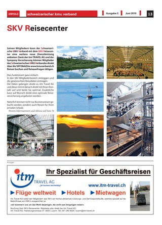 ERFOLG              schweizerischer kmu verband                                                             Ausgabe 5            Juni 2010   13



SKV Reisecenter

Seinen Mitgliedern kann der Schweizeri-
sche KMU Verband mit dem SKV Reisecen-
ter eine weitere neue Dienstleistung
anbieten: Dank der itm TRAVEL AG und der
Sympany Versicherung können Mitglieder
des Schweizerischen KMU Verbandes direkt
über die SKV WebSite www.kmuverband.ch
Reisen buchen und Reiseanfragen tätigen.

Dies funktioniert ganz einfach:
In den SKV Mitgliederbereich einloggen und
die gewünschten Reisedaten eintragen.
Die Daten gelangen direkt zu itm Travel AG
und diese nimmt danach direkt mit Ihnen Kon-
takt auf und berät Sie optimal. Zusätzliche
kann auf Wunsch direkt eine optimale Reise-
versicherung angeboten werden.

Natürlich können nicht nur Businessreisen ge-
bucht werden, sondern auch Reisen für Ihren
privaten Urlaub.
 Weitere Informationen und Adresse auf Seite 54




                                                                                                                                              Bilder: pixelio.de




Anzeigen




   itm Travel AG bietet den Mitgliedern des SKV ein höchst attraktives Leistungs- und Serviceportefeuille, welches speziell auf die
   Bedürfnisse von KMU’s ausgerichtet ist.
   «wir kümmern uns um das Wohl derjenigen, die nicht zum Vergnügen reisen»
   Buchung über SKV Reisecenter, Webseite oder direkt bei itm Travel AG.
   itm Travel AG, Habsburgerstrasse 37, 6003 Luzern, Tel. 041 280 9000, luzern@itm-travel.ch
 