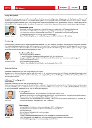 ERFOLG             Seminare                                                                     Ausgabe 5          Juni 2010             17


Change Management

Betriebliche Veränderungsprozesse laufen selten nach den Vorstellungen der Beteiligten ab. Häufig gelingen sie überhaupt nicht. Warum? Auf
der Prozessebene werden zwar vielfach sinnvolle Entscheide gefällt und die nötigen Massnahmen ergriffen. Aber sind die Leute die in den Pro-
zess involviert sind, auch «Mental» bereit dazu? Meistens sind es die emotionalen Blockaden der Beteiligten, die einen Change gefährden. Im
Referat erfahren Sie, was getan werden kann, damit die Leute auch innerlich bereit dazu sind, die bevorstehende Veränderung mitzutragen.

                        Über Hanspeter Fausch:
                        • Begleitung von Teamentwicklungen, Change Management, Leadership und Führungskräftetraining
                        • Firmeninhaber von Mind-Vision GmbH, Coaching- und Organisationsberatungsausbildung
                        • Geschäftsführer Praxisbrücke Seminare AG, spezialisiert auf betriebliches Gesundheitsmanagement
                        • Langjährige Führungserfahrung in der Dienstleistungsbranche
Hanspeter Fausch        • Dozent für Coaching, Führungs- und Sozialkompetenzen & Mentale Stärke im Berufsalltag


Finanzierung

Die eleganteste Finanzierungsart ist die aus dem eigenen Cash Flow – aus verschiedenen Gründen ist dies heute oft nicht möglich. Unterneh-
men sind deshalb darauf angewiesen, dass Geld von aussen in Form von Eigen- und/oder Fremdkapital zur Verfügung gestellt wird, um unter-
nehmerische Vorhaben zu finanzieren. Bei der Kapitalbeschaffung treten jedoch vielfach Schwierigkeiten auf, die es gilt zu bewältigen. Es gibt
heute verschiedene Wege, ein Finanzierungsproblem zu lösen.

                        Über Bernhard Moerker:
                        • Abschluss als Ing FH und EMBA HSG
                        • 12 Jahre Erfahrung in Managementfunktionen auf Stufe Geschäftsleitung
                        • Management-Erfahrung in den Branchen Prozesstechnik, Kunststoff- und Aluminiumverarbeitung und
                          professionelle Kaffeemaschinen
Bernhard Moerker        • versch. Verwaltungsratsmandate
                        • Präsident Alumni EMBA HSG und Mitglied des Vorstands der Alumni HSG


Marketing Effizienz

Das Referat gibt Antworten und viele Anregungen auf die Fragen:
Wege zu einem effizienten Marketing-Mix. Wieviele Mittel muss ich für mein Unternehmen einsetzen? Wo und wie habe ich kurzfristig Erfolg?
Auf was muss ich besonders achten, damit mein Marketing auch Erfolg hat? Wie prüfe ich den Erfolg und den Mittel-Einsatz? Wie qualifiziere ich
Marketing-Massnahmen?

Erfolgreiche Verkaufsgespräche
Seminarinhalt:
Das Referat gibt Antworten und viele Anregungen auf die Fragen:
Was braucht es um erfolgversprechende Gespräche führen zu können? Wie spreche ich meine Kunden an? Welche Argumente überzeugen
meinen Kunden? Wie gehe ich mit Einwänden und Gegenargumenten um? Wie weiss ich, was meine Kunde will? Welche Mittel unterstützen
die Verkaufsgespräche? Wie wichtig ist der Preis im Verlauf des Gesprächs?

                        Über Jörg Schuler:
                        • Aus-Weiterbildung als dipl. Verkaufsleiter, als Geschäftsführer und als Coach
                        • langjährige Berufs- und Führungserfahrungen als Verkaufs- und Marketingleiter und Geschäftsleitungsmitglied in
                          diversen national und international tätigen KMU's und Konzernen
                        • Spezielles Know How im Bereich Business-Coaching, Aufbau und Turnaround von Abteilungen und ganzen KUMU,
Jörg Schuler              Vertriebs-Organisation, Team-Bildungen und Schulungen


                        Über Urs Bürge:
                        • unterschiedliche Funktionen in international tätigen KMU's und Konzernen
                        • Haupttätigkeiten wie Leiter Verkaufsinnendienst/Verkaufsleiter Schweiz
                        • Stv. Geschäftsführer
                        • Geschäftsführer/selbständig als Interimsmanager
                          Nebentätigkeiten wie
                        • Dozent (Marketing, Verkauf, Mitarbeiterführung, Rhetorik und Präsentationstechnik)
Urs Bürge               • eidg. Prüfungsexperte für Marketing- & Verkaufsleiter (Marketingstrategien & -instrumente)
                        • Aus-Weiterbildung als dipl. Verkaufsleiter, als dipl. Geschäftsführer
 