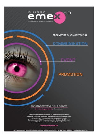 VERNETZTE MARKETINGWELT




                                                                                   FACHMESSE & KONGRESS FÜR:
© www.ming-agentur.ch




                                                  MARKETINGKOMPETENZ FÜR IHR BUSINESS
                                                        24. – 26. August 2010 | Messe Zürich



                                               Die führende Schweizer Fachmesse für Marketing, Kommunikation,
                                             Event und Promotion präsentiert Businesslösungen und die Branchen-
                                                   Trends von rund 400 Ausstellern. In Kooperation mit dem
                                              Schweizerischen KMU Verband präsentiert die SuisseEMEX einen
                                                  neuen KMU Business Park. Seien Sie als Aussteller dabei.

                                                                www.suisse-emex.ch

                        EMEX Management GmbH | Lindenbachstrasse 56 | CH-8006 Zürich | Tel. +41 (0)44 366 61 11 | info@suisse-emex.ch
 