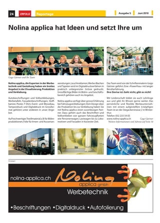 24         ERFOLG           Reportage                                                                         Ausgabe 5          Juni 2010




Nolina applica hat Ideen und setzt Ihre um




Gogo Gärtner und ihr Team

Nolina applica, die Experten in der Werbe-          wendungen, Leuchtreklamen, Werbe-Blachen       Das Team wird von der Schriftenmalerin Gogo
technik und Gestaltung haben ein breites            und Tapeten wird im Digitaldruckverfahren in   Gärtner geführt. Eine «Powerfrau» mit langer
Angebot in der Visualisierung, Produktion           praktisch unbegrenzter Grösse gedruckt.        Berufserfahrung.
und Verklebung.                                     Grossflächige Bilder im Wohn- und Geschäfts-   Ihre Devise ist: Geht nicht, gibt es nicht!
                                                    bereich gehören auch ins Angebot.
Autobeschriftungen und Vollverklebungen,                                                           Mit Leidenschaft bildet sie auch Lehrlinge
Werbetafeln, Fassadenbeschriftungen, Stoff-         Nolina applica verfügt über grosse Erfahrung   aus und gibt ihr Wissen gerne weiter. Das
banner, Poster, T-Shirt, Event- und Messebau,       bei Fahrzeugverklebungen. Vom Design über      persönliche und flexible Werbeunterneh-
Tampondruck und Digitaldruck im Grossfor-           die Produktion bis zur Verklebung haben Sie    men mit einem aufgestellten 6-köpfigen
mat gehören unter anderem in unser Ange-            mit Nolina applica einen zuverlässigen Part-   Team ist an der Stegackerstrasse 2 in Winter-
bot.                                                ner. Dazu gehört auch das Beschriften und      thur.
                                                    Vollverkleben von ganzen Fahrzeugflotten       Telefon: 052 233 59 05
Auf hochwertiges Textilmaterial, z.B. für Bildre-   wie Personenwagen, Lastwagen bis zu Loko-      www.nolina-applica.ch           Gogo Gärtner
produktionen, Folie für Innen- und Aussenan-        motiven und Fassaden in kürzester Zeit.         Weitere Informationen und Adresse auf Seite 54




Anzeigen
 