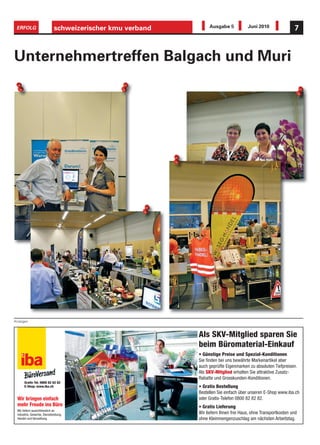ERFOLG                      schweizerischer kmu verband        Ausgabe 5            Juni 2010                7



Unternehmertreffen Balgach und Muri




Anzeigen



                                                           Als SKV-Mitglied sparen Sie
                                                           beim Büromaterial-Einkauf
                                                           • Günstige Preise und Spezial-Konditionen
                                                           Sie nden bei uns bewährte Markenartikel aber
                                                           auch geprüfte Eigenmarken zu absoluten Tiefpreisen.
                                                           Als SKV-Mitglied erhalten Sie attraktive Zusatz-
                                                           Rabatte und Grosskunden-Konditionen.
      Gratis-Tel. 0800 82 82 82
      E-Shop: www.iba.ch                                   • Gratis Bestellung
                                                           Bestellen Sie einfach über unseren E-Shop www.iba.ch
 Wir bringen einfach                                       oder Gratis-Telefon 0800 82 82 82.
 mehr Freude ins Büro                                      • Gratis Lieferung
 Wir liefern ausschliesslich an
 Industrie, Gewerbe, Dienstleistung,                       Wir liefern Ihnen frei Haus, ohne Transportkosten und
 Handel und Verwaltung.                                    ohne Kleinmengenzuschlag am nächsten Arbeitstag.
 