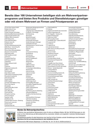 12            ERFOLG           Mehrwertpartner                                                                              Ausgabe 6             Juli 2010




Bereits über 100 Unternehmen beteiligen sich am Mehrwertpartner-
programm und bieten Ihre Produkte und Dienstleistungen günstiger
oder mit einem Mehrwert an Firmen und Privatpersonen an

A. Frei Clean-System GmbH               Reinigungen, Reinigungsmaschinen           Hotel Seeblick AG                       Seminarhotel, Ferienhotel
abalon telecom it ag                    Telekommunikation                          Hydrops                                 Aussenwhirlpool, Fitnessgeräte
ABZ Suisse GmbH                         Lehrgänge, Haus-Gebäudetechnik             Hygiene Technik WC Entk.-Automaten      Entkalkungsautomaten
Ackle Computer Technology               It-Software / Technologie                  Inkasso Organisation AG                 Finanzdienstleistungen
Advokatur&Rechtsberatung Trias AG       Rechtsberatung                             K+S Kappeler + Studerus AG              Personalberatung
Alpamare Bad Seedamm AG                 Wasserpark                                 Kägi AG Reinigungen                     Gebäudeunterhaltsreinigung
AMLine Office Concept AG                Büroeinrichtungen                          KeyCorner GmbH                          Schlüssel, Fundmarken
APO NetCom AG                           Telekommunikation                          KIS Consulting Studer                   Software-Lösungen für KMU’s
APU KUNTUR ALPACA                       Grosshandel, Strickwaren                   KLONDIKE Shop + Galerie WILDLIFE        Shop für Mensch und Tier
Atlantic Suisse AG                      Sanitär, Heizungen, Lüftungen              Laupeneck AG                            Kleintierpraxis
Audia & Canali                          Audio, Beleuchtungen                       Livretto.ch                             Buchhandlung
B. Peter Gebäudesystemtechnik           Gebäudesysteme- und AV-Technik             Logista EG AG                           Baugewerbe
Bitlis Music + Game Shop AG             Music & Games                              Lutz Internet Services                  WebServices
Brunner Gravuren AG                     Gravuren                                   MAF Zürich Consulting Group AG          Wirtschaftsrecht, Finanzierungen
Bruno Murer Weinspezialitäten           Weine                                      movecom AG                              Werbebranche, Beschriftungen
Business Limousine AG                   Limousinenvermietung                       Mr. Lens GmbH                           Kontaktlinsen, Pflegeprodukte
BW Mode GmbH                            Masskleidung                               Mutzbauer & Partner                     Zahnmedizin
CKP-Excellence GmbH                     Finanzierung                               net-to-print gmbh                       Druck, Flyer, Visitenkarten
Classei.ch                              Büroorganisation                           NewServ AG                              IT-Services
Creavida Priska Flury                   Events im Spielbereich                     Omnitext Markus Kessler                 Partner für Texte und Werbung
CWS boco Suisse SA                      Dienstleister                              PartnerConsult Hergiswil AG             Treuhanddienstleistungen
DekoPoint                               Werbematerial                              Predus AG                               Coaching / Aus- und Weiterbilldung
deltra Software GmbH                    It-Software                                Prografik, Jean-Pierre Heinzer          Schrift & Grafik
DEON                                    Kaffeemaschinen                            Refill- und Stempel-Shop GmbH           Stempel, Logo-und Grafikstempel
Desinova                                Webdesign, CMS                             ReverseSpeech.ch (Fit for Life GmbH)    Rückwärtssprache, Analysen
Digicomp Academy AG                     IT-Schulungen, Weiterbildung               Richner – Sanitär Material AG           Baubedarf
dikay 51-swiss                          Masshemden                                 Schlüssel Mittl AG                      Schloss-und Schlüsselservice
dir-net gmbh                            Internet-Security                          Score Marketing                         Marketingberatung
Don Tabaco GmbH                         Cigarren, humidor                          Secoma Controlling-Systeme AG           Software, Buchführung, Beratung
DPG Systems-Engineering GmbH            Engineering                                seminarbausteine.ch gmbh                Ausbildung, Seminare
Druckerei Ennetsee AG                   Druckerei                                  Sicherheitsberatungen Wyder             Sicherheit, Objektschutz
Educationpool AG                        IT-Schulungen                              Sinform GmbH                            Consulting, Kundenbindung
eicom GmbH                              Softwarehersteller                         SMC Computer AG                         Administrationslösungen
EMA Graphics                            Grafik, Design, Druck                      SoleVitae Infrarottechnologie           Wellness und Gesundheit
Energie Treff & Wellness Shop           Gesichtspflege, Massagen                   Spirits & More                          Whisky und Spirituosen
Euro-Lotto Tipp AG                      Euromillions,Tippgemeinschaft              Star-Verlag                             personalisierte Bücher
Europokal                               Pokale, Gravuren                           stüsa schriften                         Beschriftungen, Reklamen
EXECUTIVE Office GmbH                   Telefon-Auftragsdienste                    Sweet Promo GmbH                        essbare Werbeartikel
Extra Film AG                           Fotoprodukte                               SwissAdmin Bürgi                        Software, Buchhaltung
fam office gmbh                         Buchhaltung, Steuern, Marketing            TOKRA GmbH                              Etikettiersysteme,Typenschilder
Fanti Soft Heiz                         Softwareinstallationen                     Treufin Reuter AG                       Treuhand
Fengshui Coaching                       FengShui, Farb-Raumberatung                WebSites4u                              WebDesign
Finca Son Boyvas                        Reisen                                     Webuniverse Informatik                  WebDesign, PC-Schulungen
gamper media                            Internetauftritte, Schulungen              WECO INKASSO AG                         Debitorenmanagement
Golfodrome AG                           Golf-Indoor-Academy                        WEKA Verlag AG                          KMU Fachpublikationen
Hächler Martin Services + Beratung      IT-Beratung / Buchhaltung                  WERUS                                   erfolgsorientierte Bücher
hemd-nach-mass.com                      Hemden nach Mass                           Win-Lux GmbH                            kundenspezifische IT-Lösungen
Henke GmbH                              Brandschutz                                www.permanent-make-up.com               Kosmetik
Hochsee Team AG                         Segelferien                                Zirkumflex AG                           Telekommunikation / mit WIR


                        Werden Sie Mehrwertpartnerfirma
                        Im Rahmen eines ganzheitlichen Werbeansatzes nutzen Sie alle uns verfügbaren Medien. Mit über 500'000 Nennungen pro Jahr
                        setzen wir Ihre Unternehmung als Mehrwertpartnerfirma crossmedial, interaktiv und eingebettet in laufenden Werbekampagnen
                        ins Rampenlicht.
                        Als Gegenleistung gewähren Sie allen BesitzerInnen einer SparCard mit Ihren Produkten und/oder Dienstleistungen einen Direktvorteil.
  Ich möchte Anbieter   Informieren Sie sich auf www.kmuverband.ch oder kontaktieren Sie uns
       werden.
                        Schweizerischer KMU Verband, Blegistrasse 13, 6340 Baar, Tel.: 041 761 68 54, info@kmuverband.ch
 