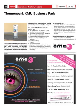 14                      ERFOLG        schweizerischer kmu verband                                                       Ausgabe 6           Juli 2010




Themenpark KMU Business Park

                                                             Kommunikation und Promotion. Eine Bar          Für das Angebot gilt:
                                                             mit Catering-Service ist im Park integriert.   • exkl. 7.6 % MwSt. und weitere Nebenleis-
                                                                                                              tungen wie Internet, Standreinigung etc.
                                                             Das Package KMU Business Park 4m2              • Für die im Standpreis eingeschlossene Be-
                                                             besteht aus:                                     schriftungen erhalten Sie nach Ihrer An-
                                                             • 4m2 Bodenfl äche, 2x2 Meter für 3 Tage         meldung von der Messeleitung weitere Be-
                                                             • Standbau gemäss Rendering                      stellformulare (im Austellerleitfaden) zu-
                                                             • 1 Aussteller-Marketingpaket CHF 600.00         gesandt.
                                                             • 1 Stromanschluss 220V / 2kW
                                                             • Stromverbrauch und Abfallentsorgung          Messestand-Packages (als Reihenstand):
                                                             • Möblierung: Pilone mit Ablagefach,           • KMU Business Park 4m2 CHF 2`900.–
                                                               1 Barstuhl                                    Weitere Informationen und Adresse auf Seite 38
                                                             • Standbeschriftung
                                                             • Teppich
Der Schweizerische KMU Verband organi-                       • 2 Ausstellerausweise
siert in Zusammenarbeit mit der Suisse                       • Allgemeine Medienarbeit zum Gemein-
EMEX einen attraktiven KMU Business                            schaftsstand im Vorfeld der Messe durch
Park. Hier präsentieren sich unterschiedli-                    den Schweizerischen KMU Verband und die
che KMU‘s aus den Bereichen Marketing,                         SuisseEMEX


Anzeigen

                                                                                                             M De
                                                                                                               es
                                                                                                                 se r „al
                                                                                                              für - & l-in
                                                                                                                  nu Kon clus
                                                                                                 Kostenlose         r C gr ive
                                   VERNETZTE MARKETINGWELT                                                             HF es “
                                                                                                 Keynote Referate:        50 seve
                                                                                                                            .0
                                                                                                                              0 nt
                                                                                                 Prof. Dr. Christian Blümelhuber
                                                                                                 Prof. Dr. Christian Blümelhuber

                                                         FACHMESSE & KONGRESS FÜR:               Geile Marken! Aussergewöhnlich, faszinierend,
                                                                                                                                 faszinierend,

                                                                                                 sexy. Prof. Dr.
                                                                                                 sexy. | Prof. Dr. Michael Bernecker
                                                                                                                           Bernecker
 © www.ming-agentur.ch




                                                                                                 Kunden kaufen lassen – Wie Marketing wirklich
                                                                                                                        Wie

                                                                                                 funktioniert | Günter Mainka Erlebnis-
                                                                                                                              Erlebnis-

                                                                                                 marketing – Das Erfolgsmarketing der Zukunft
                                                                                                 marketing Das Erfolgsmarketing der Zukunft

                                                                                                 | Hans-Georg Pompe Die Marktmacht
                                                                                                              Pompe

                                                                                                 50 PLUS | Peter Hogenkamp Social

                                                                                                 Media Trends und 50 weitere Referenten
                                                                                                       Tr
                                                                                                       Trends        weitere Referenten

                                                                                                                                  ng:
                                                                                                              Programm und Anmeldu
                                                                                                                                      EX .C H
                           MARKETINGKOMPETENZ FÜR IHR BUSINESS                                         W W W.S U IS SE -E M
                                  24. – 26. August 2010 | Messe Zürich
                                                                                                  EME X Management GmbH Zürich info@suisse-emex.ch
                                                                                                  EMEX Management GmbH | Zürich | info @ suisse-emex.ch
 