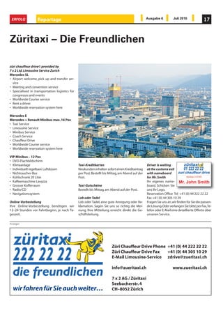 ERFOLG            Reportage                                                                      Ausgabe 6           Juli 2010              17



Züritaxi – Die Freundlichen

züri chauffeur drive© provided by
7 x 2 Ltd. Limousine Service Zurich
Mercedes SL
• Airport welcome, pick up and transfer ser-
  vice
• Meeting and convention service
• Specialised in transportation logistics for
  congresses and events
• Worldwide Courier service
• Rent a driver
• Worldwide reservation system here

Mercedes E
Mercedes + Renault Minibus max. 16 Pax
• Taxi Service
• Limousine Service
• Minibus Service
• Coach Service
• Chauffeur Drive
• Worldwide Courier service
• Worldwide reservation system here

VIP Minibus – 12 Pax
• DVD-Flachbildschirm
• Klimaanlage                                   Taxi-Kreditkarten                                 Driver is waiting
• Individuell regelbare Luftdüsen               Neukunden erhalten sofort einen Kreditantrag      at the customs exit
• Nichtraucher-Bus                              per Post. Bestellt bis Mittag, am Abend auf der   with nameboard
• Kühlschrank 20 Liter                          Post.                                             for Mr. Smith
• Kaffeemaschine Lavazza                                                                          Ihr eigenes name-
• Grosser Kofferraum                            Taxi-Gutscheine                                   board. Schicken Sie
• Radio/CD                                      Bestellt bis Mittag, am Abend auf der Post.       uns Ihr Logo.
• Navigationssystem                                                                               Reservation Office Tel +41 (0) 44 222 22 22
                                                Lob oder Tadel                                    Fax +41 (0) 44 305 10 29
Online-Vorbestellung                            Lob oder Tadel, eine gute Anregung oder Re-       Fragen Sie uns an, wir finden für Sie die passen-
Ihre Online-Vorbestellung benötigen wir         klamation. Sagen Sie uns so richtig die Mei-      de Lösung. Oder verlangen Sie bitte per Fax, Te-
12–24 Stunden vor Fahrtbeginn, je nach Ta-      nung. Ihre Mitteilung erreicht direkt die Ge-     lefon oder E-Mail eine detaillierte Offerte über
geszeit.                                        schäftsleitung.                                   unseren Service.

Anzeigen




                                                                        Züri Chauffeur Drive Phone +41 (0) 44 222 22 22
                                                                        Züri Chauffeur Drive Fax   +41 (0) 44 305 10 29
                                                                        E-Mail Limousine-Service zdrive@zueritaxi.ch

                                                                        info@zueritaxi.ch                            www.zueritaxi.ch

                                                                        7 x 2 AG / Züritaxi
                                                                        Seebacherstr. 4
  wir fahren für Sie auch weiter…                                       CH–8052 Zürich
 