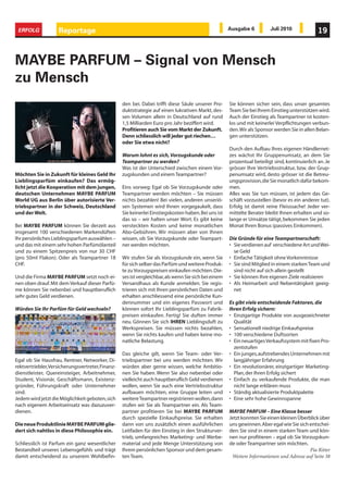 ERFOLG             Reportage                                                                          Ausgabe 6          Juli 2010              19



MAYBE PARFUM – Signal von Mensch
zu Mensch
                                                   den bei. Dabei trifft diese Säule unserer Pro-      Sie können sicher sein, dass unser gesamtes
                                                   duktstrategie auf einen lukrativen Markt, des-      Team Sie bei Ihrem Einstieg unterstützen wird.
                                                   sen Volumen allein in Deutschland auf rund          Auch der Einstieg als Teampartner ist kosten-
                                                   1,5 Milliarden Euro pro Jahr beziffert wird.        los und mit keinerlei Verpflichtungen verbun-
                                                   Profitieren auch Sie vom Markt der Zukunft.         den. Wir als Sponsor werden Sie in allen Belan-
                                                   Denn schliesslich will jeder gut riechen…           gen unterstützen.
                                                   oder Sie etwa nicht?
                                                                                                       Durch den Aufbau Ihres eigenen Händlernet-
                                                   Warum lohnt es sich, Vorzugskunde oder              zes wächst Ihr Gruppenumsatz, an dem Sie
                                                   Teampartner zu werden?                              prozentual beteiligt sind, kontinuierlich an. Je
                                                   Was ist der Unterschied zwischen einem Vor-         grösser Ihre Vertriebsstruktur, bzw. der Grup-
Möchten Sie in Zukunft für kleines Geld Ihr        zugskunden und einem Teampartner?                   penumsatz wird, desto grösser ist die Betreu-
Lieblingsparfüm einkaufen? Das ermög-                                                                  ungsprovision, die Sie monatlich dafür bekom-
licht jetzt die Kooperation mit dem jungen,        Eins vorweg: Egal ob Sie Vorzugskunde oder          men.
deutschen Unternehmen MAYBE PARFUM                 Teampartner werden möchten – Sie müssen             Alles was Sie tun müssen, ist jedem das Ge-
World UG aus Berlin über autorisierte Ver-         nichts bezahlen! Bei vielen, anderen unseriö-       schäft vorzustellen (bevor es ein anderer tut).
triebspartner in der Schweiz, Deutschland          sen Systemen wird Ihnen vorgegaukelt, dass          Erfolg ist damit reine Fleisssache! Jeder ver-
und der Welt.                                      Sie keinerlei Einstiegskosten haben. Bei uns ist    mittelte Berater bleibt Ihnen erhalten und so-
                                                   das so – wir halten unser Wort. Es gibt keine       lange er Umsätze tätigt, bekommen Sie jeden
Bei MAYBE PARFUM können Sie derzeit aus            versteckten Kosten und keine monatlichen            Monat Ihren Bonus (passives Einkommen).
insgesamt 100 verschiedenen Markendüften           Abo-Gebühren. Wir müssen aber von Ihnen
Ihr persönliches Lieblingsparfum auswählen –       wissen, ob Sie Vorzugskunde oder Teampart-          Die Gründe für eine Teampartnerschaft:
und das mit einem sehr hohen Parfümölanteil        ner werden möchten.                                 • Sie verdienen auf verschiedene Art und Wei-
und zu einem Spitzenpreis von nur 30 CHF                                                                 se Geld
(pro 50ml Flakon). Oder als Teampartner 18         Wir stufen Sie als Vorzugskunde ein, wenn Sie       • Einfache Tätigkeit ohne Vorkenntnisse
CHF.                                               für sich selber das Parfüm und weitere Produk-      • Sie sind Mitglied in einem starken Team und
                                                   te zu Vorzugspreisen einkaufen möchten. Die-          sind nicht auf sich allein gestellt
Und die Firma MAYBE PARFUM setzt noch ei-          ses ist vergleichbar, als wenn Sie sich bei einem   • Sie können Ihre eigenen Ziele realisieren
nen oben drauf. Mit dem Verkauf dieser Parfü-      Versandhaus als Kunde anmelden. Sie regis-          • Als Heimarbeit und Nebentätigkeit geeig-
me können Sie nebenbei und hauptberuflich          trieren sich mit Ihren persönlichen Daten und         net
sehr gutes Geld verdienen.                         erhalten anschliessend eine persönliche Kun-
                                                   dennummer und ein eigenes Passwort und              Es gibt viele entscheidende Faktoren, die
Würden Sie Ihr Parfüm für Geld wechseln?           können sofort Ihr Lieblingsparfüm zu Fabrik-        Ihren Erfolg sichern:
                                                   preisen einkaufen. Fertig! Sie duften immer         • Einzigartige Produkte von ausgezeichneter
                                                   neu. Gönnen Sie sich IHREN Lieblingsduft zu           Qualität
                                                   Werkspreisen. Sie müssen nichts bezahlen,           • Sensationell niedrige Einkaufspreise
                                                   wenn Sie nichts kaufen und haben keine mo-          • 100 verschiedene Duftsorten
                                                   natliche Belastung.                                 • Ein neuartiges Verkaufssystem mit fixen Pro-
                                                                                                         zentstufen
                                                   Das gleiche gilt, wenn Sie Team- oder Ver-          • Ein junges, aufstrebendes Unternehmen mit
Egal ob Sie Hausfrau, Rentner, Networker, Di-      triebspartner bei uns werden möchten. Wir             langjähriger Erfahrung
rektvertriebler, Versicherungsvertreter, Finanz-   würden aber gerne wissen, welche Ambitio-           • Ein revolutionärer, einzigartiger Marketing-
dienstleister, Quereinsteiger, Arbeitnehmer,       nen Sie haben. Wenn Sie also nebenbei oder            Plan, der Ihren Erfolg sichert
Student, Visionär, Geschäftsmann, Existenz-        vielleicht auch hauptberuflich Geld verdienen       • Einfach zu verkaufende Produkte, die man
gründer, Führungskraft oder Unternehmer            wollen, wenn Sie auch eine Vertriebsstruktur          nicht lange erklären muss
sind.                                              aufbauen möchten, eine Gruppe leiten und            • Ständig aktualisierte Produktpalette
Jedem wird jetzt die Möglichkeit geboten, sich     weitere Teampartner registrieren wollen, dann       • Eine sehr hohe Gewinnspanne
nach eigenem Arbeitseinsatz was dazuzuver-         stufen wir Sie als Teampartner ein. Als Team-
dienen.                                            partner profitieren Sie bei MAYBE PARFUM            MAYBE PARFUM – Eine Klasse besser
                                                   durch spezielle Einkaufspreise. Sie erhalten        Jetzt konnten Sie einen kleinen Überblick über
Die neue Produktlinie MAYBE PARFUM glie-           dann von uns zusätzlich einen ausführlichen         uns gewinnen. Aber egal wie Sie sich entschei-
dert sich nahtlos in diese Philosophie ein.        Leitfaden für den Einstieg in den Strukturver-      den: Sie sind in einem starken Team und kön-
                                                   trieb, umfangreiches Marketing- und Werbe-          nen nur profitieren – egal ob Sie Vorzugskun-
Schliesslich ist Parfum ein ganz wesentlicher      material und jede Menge Unterstützung von           de oder Teampartner sein möchten.
Bestandteil unseres Lebensgefühls und trägt        Ihrem persönlichen Sponsor und dem gesam-                                                Pia Ritter
damit entscheidend zu unserem Wohlbefin-           ten Team.                                            Weitere Informationen und Adresse auf Seite 38
 
