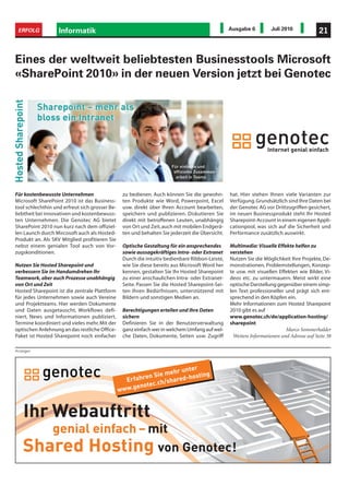 ERFOLG            Informatik                                                                       Ausgabe 6          Juli 2010              21


Eines der weltweit beliebtesten Businesstools Microsoft
«SharePoint 2010» in der neuen Version jetzt bei Genotec




Für kostenbewusste Unternehmen                      zu bedienen. Auch können Sie die gewohn-        hat. Hier stehen Ihnen viele Varianten zur
Microsoft SharePoint 2010 ist das Business-         ten Produkte wie Word, Powerpoint, Excel        Verfügung. Grundsätzlich sind Ihre Daten bei
tool schlechthin und erfreut sich grosser Be-       usw. direkt über Ihren Account bearbeiten,      der Genotec AG vor Drittzugriffen gesichert,
liebtheit bei innovativen und kostenbewuss-         speichern und publizieren. Diskutieren Sie      im neuen Businessprodukt steht Ihr Hosted
ten Unternehmen. Die Genotec AG bietet              direkt mit betroffenen Leuten, unabhängig       Sharepoint-Account in einem eigenen Appli-
SharePoint 2010 nun kurz nach dem offiziel-         von Ort und Zeit, auch mit mobilen Endgerä-     cationpool, was sich auf die Sicherheit und
len Launch durch Mircosoft auch als Hosted-         ten und behalten Sie jederzeit die Übersicht.   Performance zusätzlich auswirkt.
Produkt an. Als SKV Mitglied profitieren Sie
nebst einem genialen Tool auch von Vor-             Optische Gestaltung für ein ansprechendes       Multimedia: Visuelle Effekte helfen zu
zugskonditionen.                                    sowie aussagekräftiges Intra- oder Extranet     verstehen
                                                    Durch die intuitiv bedienbare Ribbon-Leiste,    Nutzen Sie die Möglichkeit Ihre Projekte, De-
Nutzen Sie Hosted Sharepoint und                    wie Sie diese bereits aus Microsoft Word her    monstrationen, Problemstellungen, Konzep-
verbessern Sie im Handumdrehen Ihr                  kennen, gestalten Sie Ihr Hosted Sharepoint     te usw. mit visuellen Effekten wie Bilder, Vi-
Teamwork, aber auch Prozesse unabhängig             zu einer anschaulichen Intra- oder Extranet-    deos etc. zu untermauern. Meist wirkt eine
von Ort und Zeit                                    Seite. Passen Sie die Hosted Sharepoint-Sei-    optische Darstellung gegenüber einem simp-
Hosted Sharepoint ist die zentrale Plattform        ten Ihren Bedürfnissen, unterstützend mit       len Text professioneller und prägt sich ent-
für jedes Unternehmen sowie auch Vereine            Bildern und sonstigen Medien an.                sprechend in den Köpfen ein.
und Projektteams. Hier werden Dokumente                                                             Mehr Informationen zum Hosted Sharepoint
und Daten ausgetauscht, Workflows defi-             Berechtigungen erteilen und Ihre Daten          2010 gibt es auf
niert, News und Informationen publiziert,           sichern                                         www.genotec.ch/de/application-hosting/
Termine koordiniert und vieles mehr. Mit der        Definieren Sie in der Benutzerverwaltung        sharepoint
optischen Anlehnung an das restliche Office-        ganz einfach wer in welchem Umfang auf wel-                               Marco Sommerhalder
Paket ist Hosted Sharepoint noch einfacher          che Daten, Dokumente, Seiten usw. Zugriff         Weitere Informationen und Adresse auf Seite 38

Anzeigen




                                                                        r unter
                                                            en S ie meh -hosting
                                                     Erfahr         /share
                                                                           d
                                                           otec.ch
                                                w   ww.gen



    Ihr Webauftritt
       genial einfach – mit
    Shared Hosting von Genotec!
 