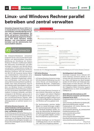 22        ERFOLG           Informatik                                                                        Ausgabe 6           Juli 2010




Linux- und Windows Rechner parallel
betreiben und zentral verwalten
Univention Corporate Server (UCS) ist ei-
ne standardisierte Linux-Komplettlösung
zum einfachen, zentralen Betrieb von Ser-
vern und Computerarbeitsplätzen für
kleine und grössere Unternehmen. Mit
der standardmässig integrierten Kompo-
nente UCS Active Directory werden
Windows- und Linux-Rechner parallel
betrieben und der administrative Auf-
wand erheblich reduziert.




Die Enterprise-Distribution «Univention
Corporate Server» (UCS) ist eine leicht instal-
lierbare und administrierbare Linux-Kom-
plettlösung zur Verwaltung von Servern,
Desktops, IT-Diensten und Benutzern. Neben
den klassischen Serverdiensten und allen
wichtigen Funktionen zum Betrieb kleiner
und grösserer IT-Infrastrukturen, bringt UCS
standardmässig die Komponente UCS Active          Screenshot des UCS-Managementsystem-Modules zur Einrichtung von UCS Active Directory Connector
Directory Connector (UCS AD Connector)
mit. Mit UCS AD Connector können kleine            UCS Active Directory                           Vertriebspartner in der Schweiz:
und mittelständische Unternehmen ohne              Connector- Funktionen (Auswahl):               Univention Corporate Server inklusive UCS
tieferes Linux-Wissen, unkompliziert Linux-                                                       Active Directory Connector können in der
Rechner in Windows-Umgebungen aufneh-              • UCS Active Directory Connector ermög-        Schweiz über die Univention-Partner Win-Lux
men und Windows- und Linux-Server mit                licht die einfache Einbindung Linux-ba-      aus Jenaz und Sygroup aus Basel bezogen
wenig Administrationsaufwand parallel be-            sierter Dienste und Anwendungen in           werden. Ein UCS Server und 10 Benutzer bzw.
treiben. Denn diese Komponente sorgt für             bestehende Microsoft – Umgebungen,           Clients kosten im ersten Jahr 874,- CHF inklu-
den bidirektionalen Datenabgleich zwischen           ohne zusätzlichen Administrationsauf-        sive Installationssupport und Maintenance. In
dem, von Windows Servern verwendeten,                wand.                                        den Folgejahren bietet Univention Support
Verzeichnisdienst Active Directory und dem,                                                       und Maintenance zu einem wirtschaftlichem
von UCS verwendeten, OpenLDAP-Verzeich-            • Mit UCS Active Directory Connector ist       Staffelpreis an.
nisdienst. So können Anwender und Admi-              eine einfache Übernahme von Benut-
nistratoren in der Windows- genauso wie in           zern, Gruppen und anderen Objekten           Weiterführende Informationen zu UCS
der UCS-Umgebung mit den gleichen Benut-             aus der Microsoft-Umgebung in die Li-        Active Directory Connector und Univention
zern und Rechtestrukturen arbeiten. Jeder            nux-Umgebung möglich, wodurch auch           Corporate Server (UCS):
Benutzer benötigt nur noch ein Passwort, un-         eine einfache Möglichkeit zur Migration      Produktdatenblatt UCS Active Directory Con-
abhängig davon, an welchem System er ar-             von Windows auf Linux geboten wird.          nector:
beitet.                                                                                           www.univention.de/fileadmin/produkte/pdf_
                                                   • Die Synchronisation zwischen beiden          dokumente/ADCfactsheet_low.pdf
UCS Active Directory Connector – die                 Welten ist in beide Richtungen möglich.      Produktwebsite UCS Active Directory Con-
einfach bedienbare UCS Komponente zur                Die Synchronisationseinstellungen kön-       nector mit Screenshots:
Verwaltung des gleichzeitigen Betriebs von           nen individuell festgelegt werden, wo-       www.univention.de/komp_ad_connector.html
Linux- und Windows-Servern                           durch der Administrator die Möglichkeit      Produktinformationen UCS:
Zur Einrichtung von UCS Active Directory Con-        erhält, die Synchronisation genau zu steu-   www.univention.de/ucs.html
nector steht ein leicht bedienbares, grafisches      ern und ausgewählte Objekte und Attri-       UCS Preisliste in CHF:
Modul im browser-basierten UCS Manage-               bute verschlüsselt zu synchronisieren.       www.univention.de/preislisten.html
mentsystem zur Verfügung. Damit lassen sich                                                       Download Testversionen und Dokumentation:
unter anderem die wichtigsten Variablen zum        • Benutzer benötigen nur ein Passwort          www.univention.de/download.html
Einsatz dieses Bindeglieds zwischen Windows          unabhängig davon, ob sie in der Wind-                                          Silvia Frank
und Linux setzen.                                    ows- oder Linux-Umgebung arbeiten.            Weitere Informationen und Adresse auf Seite 38
 