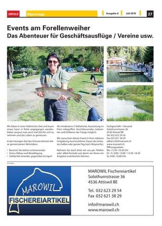ERFOLG            Reportage                                                                    Ausgabe 6         Juli 2010        27



Events am Forellenweiher
Das Abenteuer für Geschäftsausflüge / Vereine usw.




Wir leben in einer hektischen Zeit und kaum     Ab mindestens 5 Teilnehmer. Ausrüstung im       Fachgeschäft + Versand
etwas kann in Ruhe angegangen werden.           Preis inbegriffen. Anschliessendes zuberei-     Solothurnstrasse 36
Dabei vergisst man auch mal Zeit für sich zu    ten und Grillieren der Fänge möglich.           4536 Attiswil BE
nehmen und das Leben zu geniessen.                                                              Tel. 032 623 29 54
                                                Wir versuchen diesen Event in Ihrer näheren     Fax 032 621 38 29
In der heutigen Zeit des Stresses können die-   Umgebung durchzuführen. Dauer des Anlas-        eMail: info@marowil.ch
se gemeinsamen Aktivitäten:                     ses; halber oder ganzer Tag (nach Absprache).   www.marowil.ch
                                                                                                Öffnungszeiten:
• Besseres Verstehen untereinander              Nehmen Sie doch bitte mit uns per Telefon       Mo. 13:30–18:30 Uhr
• Stress-Abbau und Bewältigung                  oder eMail Kontakt auf, damit wir Ihnen ein     Di.–Fr. 9:00–12:00 / 13:30–18:30
• Solidarität einander gegenüber bringen!       Angebot unterbreiten können.                    Sa. 9:00–16:00 Uhr

Anzeigen




                                                                              MAROWIL Fischereiartikel
                                                                              Solothurnstrasse 36
                                                                              4536 Attiswil BE
                                                                              Tel. 032 623 29 54
                                                                              Fax 032 621 38 29
                                                                              info@marowil.ch
                                                                              www.marowil.ch
 
