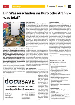 ERFOLG              Reportage                                                                         Ausgabe 6          Juli 2010              29



Ein Wasserschaden im Büro oder Archiv –
was jetzt?
                                                    Wer ist docusave                                   Sofortmassnahmen
                                                    Der Inhaber der Firma docusave, Guido Voser,       Informieren Sie die Versicherung und neh-
                                                    ist Papierrestaurator. Seit 1991 beschäftigt er    men Sie sofort Kontakt mit docusave über die
                                                    sich mit der Vakuumgefriertrocknung von Pa-        Notfalltelefonnummer 079 204 88 08 auf.
                                                    pier. Entsprechend seinem Fachwissen und           Senden Sie uns ein paar Fotos vom Schaden,
                                                    seiner langjährigen Erfahrung hat Guido Vo-        damit wir zusammen mit Ihnen wichtige So-
                                                    ser eigene, transportable Vakuumgefrier-           fortmassnahmen einleiten können. Vermei-
                                                    trocknungsmaschinen entwickelt, die auf die        den Sie Schimmelpilzbildung durch Wärme
                                                    Eigenschaften von Papier ausgerichtet sind.        und zu hohe Feuchtigkeit. Wenn Materialien
                                                    Über 1000 Schadenplätze hat er vor Ort be-         in den Schaden involviert sind, welche zu-
                                                    treut. Die Firma docusave hat ihren Sitz in Sef-   sammenkleben können wie beispielsweise
                                                    tigen/BE, ist schweizweit und auch im Aus-         Fotos, neutral geleimte Papiere oder Archi-
                                                    land tätig. Die Kunden sind Privatpersonen,        tekturpläne, warten Sie mit dem Abpumpen
                                                    KMUs, Banken, öffentliche Verwaltungen, Ar-        des Wassers, bis die Rettung und Sicherung
                                                    chive, Bibliotheken, Museen etc. Neben der         des Bestandes organisiert ist. Das nasse Mate-
                                                    Trocknung von nassem Material bietet die           rial muss nach Anleitung von docusave sofort
                                                    Firma docusave auch Dienstleistungen im            eingefroren und damit gesichert werden. Im
                                                    präventiven Bereich an.                            gefrorenen Zustand gibt es keine zusätzli-
                                                                                                       chen Beschädigungen. Das Material wird im
Was geschieht, wenn Ihre Büroräumlichkei-           Der Ernstfall                                      gefrorenen Zustand in der Vakuumgefrier-
ten oder Ihr Archiv mit allen wichtigen Do-         Privatpersonen und Unternehmen können              trocknungsanlage getrocknet. Weitere Hin-
kumenten und geschäftlichen Unterlagen              plötzlich inmitten einer grossen Katastrophe       weise dazu finden Sie auf unserer Homepage
plötzlich im Wasser versinken oder von ei-          stehen. Dabei kann der Schaden nicht nur           www.docusave.ch.
nem Brand in Mitleidenschaft gezogen wer-           durch ein Hochwasser entstanden sein. Ge-                                 Barbara Mordasini Voser
den? Sind alle Dokumente verloren? Gibt es          borstene Leitungen, eine Feuersbrunst mit            Weitere Informationen und Adresse auf Seite 38
eine Möglichkeit, Akten des Tagesgeschäfts          schmutzigem Löschwasser und Verrussungen
oder die der Rechtssicherheit dienen, zu ret-       durch den Rauch können einem Archiv zuset-
ten? Die Firma docusave kann mit Hilfe der          zen und die Existenz einer Firma bedrohen. Ge-
                                                                                                        Ihr Partner für wasser- und
Vakuumgefriertrocknung alle Ihre nassen             nau in diesen Momenten kommt das gesamte
                                                                                                        brandgeschädigte Dokumente
Akten, Pläne und Fotos trocknen.                    Wissen der Firma docusave zum Tragen und
                                                    hilft Ihnen, die wichtigen Akten zu retten und
                                                                                                        Unsere Kompetenzen
Jeder kann von einem Wasser- oder Brandscha-        wieder zugänglich zu machen.
                                                                                                        • Beratung zu den vorbeugenden
den unerwartet betroffen werden. Vorbeugen-
                                                                                                          Massnahmen
de Massnahmen sind daher genau so wichtig         Was ist zu beachten
                                                                                                        • Soforthilfe bei einem Schadensfall
wie im Ernstfall sofort richtig zu handeln, damit Die richtige Handlung am Schadensplatz ist
                                                                                                        • Leitung der Bergung und Sicherung
das Geschäft bald wieder im ordentlichen Rah-     von grosser Bedeutung; nur so kann eine Scha-
                                                                                                        • Vakuumgefriertrocknung von
men weitergehen kann.                             densminderung erfolgen. Dafür braucht es je-
                                                                                                          Dokumenten aller Art
                                                                         doch Erfahrung und
                                                                                                        • Sicherheitskonzepte für die Trocknung
Anzeigen                                                                 Fachwissen. Bei un-
                                                                                                          sensibler Daten
                                                                         sachgemässen Hand-
                                                                                                        • Reinigung von verschlammtem oder
                                                                         lungen am Schadens-
                                                                                                          verrusstem Archivmaterial
                                                                         platz kann sich der
                                                                                                        • Desinfektion des mit Schimmelpilz
                                                                         Schaden am Material
                                                                                                          befallenem Materiales
                                                                         vergrössern, d.h. es
                                                                                                        • Geruchsneutralisierung
                                                                         kann zu Verklebun-
                                                                                                        • Buchbinderische und restauratorische
                                                                         gen und Bildung von
                                                                                                          Nacharbeiten
     Ihr Partner für wasser- und                                         Schimmelpilz kom-
                                                                         men. Diese verursa-
                                                                                                        Unsere Erfahrung
   brandgeschädigte Dokumente                                            chen sofort höhere
                                                                                                        • Mehr als 1000 Schadensplätze vor Ort
                                                                         Kosten und die Quali-
                                                                                                          betreut
                                                                         tät der Wiederherstel-
                                         Tel:   +41 (0) 33 346 87 87                                    • Seit 1991 in der
                                                                         lung der Akten sinkt.
   Guido Voser                           Mobil: +41 (0) 79 204 88 08                                      Vakuumgefriertrocknung von Papier,
                                                                         Ganz zu Ungunsten
   Rebzelg 2                             Fax: +41 (0) 33 346 87 88                                        Leder und Pergament tätig
                                                                         des     Geschädigten
                                         info@docusave.ch                                               • Wir trocknen von einem Buch bis zum
   3662 Seftigen                                                         und dessen Versiche-
                                                                                                          mehrstelligen Tonnenbereich
                                         www.docusave.ch                 rung.
 
