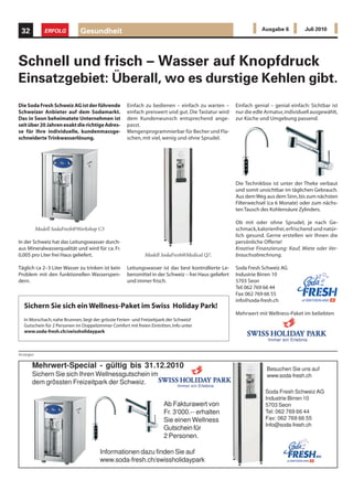 32           ERFOLG         Gesundheit                                                                          Ausgabe 6          Juli 2010




Schnell und frisch – Wasser auf Knopfdruck
Einsatzgebiet: Überall, wo es durstige Kehlen gibt.
Die Soda Fresh Schweiz AG ist der führende          Einfach zu bedienen – einfach zu warten –         Einfach genial – genial einfach: Sichtbar ist
Schweizer Anbieter auf dem Sodamarkt.               einfach preiswert und gut. Die Tastatur wird      nur die edle Armatur, individuell ausgewählt,
Das in Seon beheimatete Unternehmen ist             dem Kundenwunsch entsprechend ange-               zur Küche und Umgebung passend.
seit über 20 Jahren exakt die richtige Adres-       passt.
se für Ihre individuelle, kundenmassge-             Mengenprogrammierbar für Becher und Fla-
schneiderte Trinkwasserlösung.                      schen, mit viel, wenig und ohne Sprudel.




                                                                                                      Die Technikbox ist unter der Theke verbaut
                                                                                                      und somit unsichtbar im täglichen Gebrauch.
                                                                                                      Aus dem Weg aus dem Sinn, bis zum nächsten
                                                                                                      Filterwechsel (ca 6 Monate) oder zum nächs-
                                                                                                      ten Tausch des Kohlensäure Zylinders.

                                                                                                      Ob mit oder ohne Sprudel, je nach Ge-
           Modell SodaFresh@Workshop C3                                                               schmack, kalorienfrei, erfrischend und natür-
                                                                                                      lich gesund. Gerne erstellen wir Ihnen die
In der Schweiz hat das Leitungswasser durch-                                                          persönliche Offerte!
aus Mineralwasserqualität und wird für ca. Fr.                                                        Kreative Finanzierung: Kauf, Miete oder Ver-
0,005 pro Liter frei Haus geliefert.                         Modell SodaFresh@Medical Q7.             brauchsabrechnung.

Täglich ca 2–3 Liter Wasser zu trinken ist kein     Leitungswasser ist das best kontrollierte Le-     Soda Fresh Schweiz AG
Problem mit den funktionellen Wasserspen-           bensmittel in der Schweiz – frei Haus geliefert   Industrie Birren 10
dern.                                               und immer frisch.                                 5703 Seon
                                                                                                      Tel: 062 769 66 44
                                                                                                      Fax: 062 769 66 55
                                                                                                      info@soda-fresh.ch
  Sichern Sie sich ein Wellness-Paket im Swiss Holiday Park!
                                                                                                      Mehrwert mit Wellness-Paket im beliebten
  In Morschach, nahe Brunnen, liegt der grösste Ferien- und Freizeitpark der Schweiz!
  Gutschein für 2 Personen im Doppelzimmer Comfort mit freien Eintritten, Info unter
  www.soda-fresh.ch/swissholidaypark



Anzeigen
 