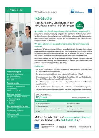 FINANZEN
FINANZEN                            WEKA Praxis-Seminare


                                    IKS-Studie
                                    Tipps
                                    Tipps für die IKS-Umsetzung in der
                                                                                                                 ½-TAGES-
                                    KMU-Praxis und erste Erfahrungen                                             SEMINAR


                                    Nutzen Sie den Gestaltungsspielraum bei der Umsetzung eines IKS
                                    Nutzen Sie den Gestaltungsspielraum bei der Umsetzung eines IKS
                                    KMUs haben bei der Umsetzung der geltenden rechtlichen Bestimmungen betref-
                                                                                                             betref-
                                    fend dem Internen Kontrollsystem und der Risikobeurteilung viel Gestaltungsspiel-
                                                                                                    Gestaltungsspiel-
                                    raum. Nutzen auch Sie diesen voll aus, um ein angepasstes und nützliches Füh-
                                                                                                                Füh-
                                    rungsinstrument zu gestalten.

                                    Wir zeigen Ihnen ein pragmatisches Konzept für die Umsetzung
                                    eines IKS
                                    An diesem ½-Tagesseminar stellt Ihnen unser Experte ein Kompakt-Konzept zur
                                              ½-Tagesseminar
                                                                    Internen Kontrollsystems
                                    pragmatischen Umsetzung eines Internen Kontrollsystems mit Risikobeurteilung
                                    in einem mittelständischen Unternehmen vor. So erfahren Sie, welche Erfahrun-
                                                                             vor.                       Erfahrun-
                                    gen andere Unternehmungen hinsichtlich der Umsetzung gemacht haben.
                                    Profitieren auch Sie von den praktischen Erfahrungen anderer KMUs mit dem IKS
                                    und der Risikobeurteilung! Diskutieren Sie vor Ort über die Vor- und Nachteile und
                                                                                                Vor-
                                    nehmen Sie wertvolle Tipps mit auf den Weg.
                                                           Tipps             Weg.

                                    Ihr Nutzen
                                      Sie lernen ein einfaches Kompakt-Konzept zur pragmatischen Umsetzung von
Veranstaltungsort
Veranstaltungsort                     IKS mit Risikobeurteilung kennen.
Zentrum für Weiterbildung
             Weiterbildung            Ein Unternehmen zeigt Ihnen seine praktische Umsetzung 1:1 auf.
                                                                                             1 :1
der Universität Zürich                Erkenntnisse aus einer KMU-Umfrage betreffend Stand IKS und Risikobeurtei-
                                                                         betreffend               Risikobeurtei-
Schaffhauserstrasse 228
                                      lung bei KMU werden aufgezeigt und besprochen.
8057 Zürich
                                      Sie erfahren, wie die unternehmerische und gesetzliche Zukunft in der Thematik
Seminartermine                        aussehen wird.
Mittwoch, 22. September 2010          In der abschliessenden Diskussionsrunde tauschen Sie praktische Erfahrungen aus.
                                      In der abschliessenden Diskussionsrunde tauschen Sie praktische Erfahrungen aus.
½-Tagesseminar
½-Tagesseminar
                                      Sie profitieren von vielen Praxis-Tipps für die Umsetzung in Ihrem Unternehmen.
                                      Sie profitieren von vielen Praxis-Tipps für die Umsetzung in Ihrem Unternehmen.
13.30
13.30 bis ca. 17.00 Uhr

Preis pro
Preis pro Seminar                     WEKA Praxis-Seminar
CHF 490.– (exkl. MWST) inklusive:     IKS-Studie                                                       Mittwoch, 22. September 2010
• Pausenverpflegung
  Pausenverpflegung
• Unterlagen                          Seminarthemen
• Zertifikat                          •   Ausgangslage/Gesetz                           •     IKS-Umsetzung in KMU

Das Seminar richtet sich an           •   Riskmanagement                                •     IKS Prüfer

Finanzleiter
Finanzleiter aus KMU,
                 KMU,                 •   Umsetzung Risikomanagement in KMU             •     Studienergebnisse/Ausblick
Geschäftsführer, Treuhänder
          führer, Treuhänder          •   IKS                                           •     Diskussion/Erfahrungsberichte

Teilnehmerzahl
Teilnehmerzahl
max. 28 Personen
        Personen                    Melden Sie sich gleich auf www.praxisseminare.ch
                                                               www.praxisseminare.ch
                                    oder per Telefon unter 044 434 88 34 an.
                                             Telefon
                                                WEKA Business Media AG
                                                Hermetschloostrasse 77   Tel. 044 434 88 34
                                                                         Tel.                     info@weka.ch      www.weka-finanzen.ch
                                                                                                                    www.weka-finanzen.ch
                                                8010 Zürich              Fax 044 434 89 99        www.weka.ch
                                                                                                  www.weka.ch       www.praxisseminare.ch
                                                                                                                    www.praxisseminare.ch
 