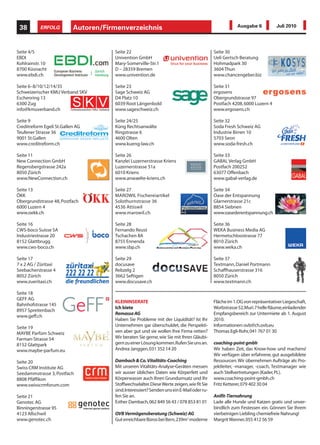 38        ERFOLG          Autoren/Firmenverzeichnis                                                   Ausgabe 6           Juli 2010




Seite 4/5                             Seite 22                                             Seite 30
EBDI                                  Univention GmbH                                      Ueli Gertsch Beratung
Kohlrainstr. 10                       Mary-Somerville-Str.1                                Hohmadpark 30
8700 Küsnacht                         D – 28359 Bremen                                     3604 Thun
www.ebdi.ch                           www.univention.de                                    www.chancengeber.biz

Seite 6–8/10/12/14/35                 Seite 23                                             Seite 31
Schweizerischer KMU Verband SKV       Sage Schweiz AG                                      ergosens
Eschenring 13                         D4 Platz 10                                          Obergrundstrasse 97
6300 Zug                              6039 Root Längenbold                                 Postfach 4208, 6000 Luzern 4
info@kmuverband.ch                    www.sageschweiz.ch                                   www.ergosens.ch

Seite 9                               Seite 24/25                                          Seite 32
Creditreform Egeli St.Gallen AG       Küng Rechtsanwälte                                   Soda Fresh Schweiz AG
Teufener Strasse 36                   Ringstrasse 6                                        Industrie Birren 10
9001 St.Gallen                        4600 Olten                                           5703 Seon
www.creditreform.ch                   www.kueng-law.ch                                     www.soda-fresh.ch

Seite 11                              Seite 26                                             Seite 33
New Connection GmbH                   Kanzlei Luzernerstrasse Kriens                       GABAL Verlag GmbH
Regensbergstrasse 242a                Luzernerstrasse 51a                                  Postfach 200252
8050 Zürich                           6010 Kriens                                          63077 Offenbach
www.NewConnection.ch                  www.anwaelte-kriens.ch                               www.gabal-verlag.de

Seite 13                              Seite 27                                             Seite 34
ÖKK                                   MAROWIL Fischereiartikel                             Oase der Entspannung
Obergrundstrasse 48, Postfach         Solothurnstrasse 36                                  Glarnerstrasse 21c
6000 Luzern 4                         4536 Attiswil                                        8854 Siebnen
www.oekk.ch                           www.marowil.ch                                       www.oasederentspannung.ch

Seite 16                              Seite 28                                             Seite 36
CWS-boco Suisse SA                    Fernando Reust                                       WEKA Business Media AG
Industriestrasse 20                   Tschachen 8A                                         Hermetschloostrasse 77
8152 Glattbrugg                       8755 Ennenda                                         8010 Zürich
www.cws-boco.ch                       www.sbp.ch                                           www.weka.ch

Seite 17                              Seite 29                                             Seite 37
7 x 2 AG / Züritaxi                   docusave                                             Textmann, Daniel Portmann
Seebacherstrasse 4                    Rebzelg 2                                            Schaffhauserstrasse 316
8052 Zürich                           3662 Seftigen                                        8050 Zürich
www.zueritaxi.ch                      www.docusave.ch                                      www.textmann.ch

Seite 18
GEFF AG
                                      KLEININSERATE                                        Fläche im 1. OG von repräsentativer Liegeschaft,
Bahnhofstrasse 145
                                      Ich biete                                            Worbstrasse 52, Muri. 7 helle Räume, einladender
8957 Spreitenbach
                                      Remassa AG                                           Empfangsbereich zur Untermiete ab 1. August
www.geff.ch
                                      Haben Sie Probleme mit der Liquidität? Ist Ihr       2010.
Seite 19                              Unternehmen gar überschuldet, die Perspekti-         Informationen: ovb@ch.ovb.eu
MAYBE Parfüm Schweiz                  ven aber gut und sie wollen Ihre Firma retten?       Thomas Egli-Rohr, 041 767 01 30
Farman-Strasse 54                     Wir beraten Sie gerne, wie Sie mit Ihren Gläubi-
8152 Glattpark                        gern zu einer Lösung kommen. Rufen Sie uns an.       coaching-point gmbh
www.maybe-parfum.eu                   Andrea Janggen, 031 352 14 20                        Wir haben Zeit, das Know-how und machens!
                                                                                           Wir verfügen über erfahrene, gut ausgebildete
Seite 20                              Dambach & Co. Vitalitäts-Coaching                    Ressourcen. Wir übernehmen Aufträge als: Pro-
Swiss CRM Institute AG                Mit unseren Vitalitäts-Analyse-Geräten messen        jektleiter, -manager, -coach, Testmanager wie
Seedammstrasse 3, Postfach            wir ausser üblichen Daten wie Körperfett und         auch Stellvertretungen (Kader, PL).
8808 Pfäffikon                        Körperwasser auch Ihren Grundumsatz und Ihr          www.coaching-point-gmbh.ch
www.swisscrmforum.com                 Stoffwechselalter. Diese Werte zeigen, wie fit Sie   Fritz Ketterer, 079 402 30 04
                                      sind. Interessiert? Senden uns ein E-Mail oder ru-
Seite 21                              fen Sie an.                                          Anifit-Tiernahrung
Genotec AG                            Esther Dambach, 062 849 56 43 / 078 853 81 01        Lade alle Hunde und Katzen gratis und unver-
Binningerstrasse 95                                                                        bindlich zum Festessen ein. Gönnen Sie Ihrem
4123 Allschwil                        OVB Vermögensberatung (Schweiz) AG                   vierbeinigen Liebling chemiefreie Nahrung!
www.genotec.ch                        Gut erreichbare Büros bei Bern, 239m2 moderne        Margrit Wanner, 055 412 56 59
 