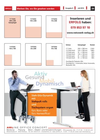 ERFOLG           Werben Sie, wo Sie gesehen werden         Ausgabe 6         Juli 2010             39



    1/1 Seite               1/2 Seite          1/4 Seite         Inserieren und
    290 x 208               145 x 208          70 x 208
   Satzspiegel                                                  ERFOLG haben:
                                                                    079 853 97 10
                                                            www.netzwerk-verlag.ch




                                                           Grösse            Satzspiegel         Kosten
   1/4 Seite                1/8 Seite          1/8 Seite
   145 x 100                35 x 208           70 x 100    1/1 Seite         290   x   208 mm     2100.–
                                                           1/2 Seite hoch    145   x   208 mm     1080.–
                                                           1/4 Seite quer    70    x   208 mm      540.–
                                                           1/4 Seite hoch    145   x   100 mm      540.–
                                                           1/8 Seite quer    35    x   208 mm      300.–
                                                           1/8 Seite hoch    70    x   100 mm      300.–

                                                           Zuschlag für Titelseite: 20%
                                                           Zuschlag für 1. Innenseite, letzte Innenseite,
                                                           Rückseite: 10%




                           Aktiv
                        Gesund
                             Mobil
                           Dynamisch

                              Steh-Sit
                              Steh-Sitz-Dynamik
                                     tz-D    mik
                              mit
                              Stehpult rolls
                              Stehpult r
                              und
                              Tischsyste
                              Tischsystem ergon
                                              on
                                              o
                              fürs Bür o
                                     ro
                                   Büro oder
                              fürs Home
                                   Homeofﬁce!
 