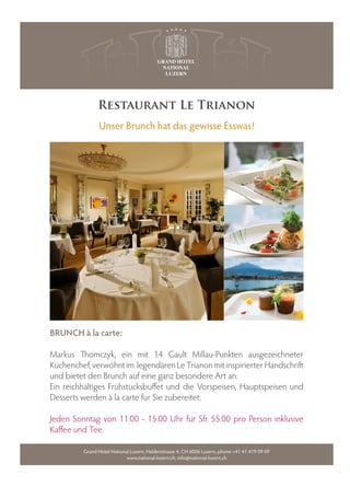 Restaurant Le Trianon
               Unser Brunch hat das gewisse Esswas!




BRUNCH à la carte:

Markus      omczyk, ein mit 14 Gault Millau-Punkten ausgezeichneter
Küchenchef, verwöhnt im legendären Le Trianon mit inspirierter Handschri
und bietet den Brunch auf eine ganz besondere Art an:
Ein reichhaltiges Frühstücksbu et und die Vorspeisen, Hauptspeisen und
Desserts werden à la carte für Sie zubereitet.

Jeden Sonntag von 11:00 - 15:00 Uhr für Sfr 55.00 pro Person inklusive
Ka ee und Tee.

         Grand Hotel National Luzern, Haldenstrasse 4, CH 6006 Luzern, phone +41 41 419 09 09
                            www.national-luzern.ch, info@national-luzern.ch
 
