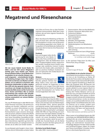 10         ERFOLG         Social Media für KMU`s                                                              Ausgabe 7         August 2010




Megatrend und Riesenchance

                                                 stets höher als Firmen, die nur über Textinfor-   1.  Kommunizieren. Aber nie ohne Moderator.
                                                 mationen kommunizieren. Wohl dem Unter-           2.  Zuhören. Antworten. Menschlich sein.
                                                 nehmen, das auf einen eigenen Youtube-Ka-         3.  Authentisch bleiben.
                                                 nal gesetzt hat.                                  4.  Transparent kommunizieren.
                                                                                                       Nicht manipulieren.
                                                 Wenn das klassische Marketing auf Reiz-Im-        5. Aktiv mitspielen.
                                                 puls und Kauf setzt, zahlt die Social Media       6. Mitreden. Auf Augenhöhe.
                                                 Kommunikation in erster Linie auf die positi-     7. Machen Sie sich Freunde.
                                                 ve Einstellung gegenüber einer Marke ein.         8. Medienkompetenz von Mitarbeitern
                                                 So gesehen ist Social Media das Stellwerk für         fördern.
                                                 den Guten Ruf im Internet. Eine Riesenchan-       9. Mehrwert durch exklusive Information
                                                 ce für KMU´s.                                         oder Leistung.
                                                                                                   10. Zusammenarbeit mit Usern. Eifrige Nutzer
                                                 Facebook                                              belohnen.                           Quelle:
                                                 Fans und Gruppen teilen die Be-                              http://www.slideshare.net/praetorius/
                                                 geisterung für eine Marke. Vi-                                  wv-workshop-social-media-knigge
                                                 deos, Links, Fotos und Texte sol-
                                                 len begeistern. Über die Mailfunktion kann        In der nächsten Folge lesen Sie Alles zum
                                                 jedes Gruppenmitglied einzeln angeschrie-         Thema Flickr, Xing und Qype.
Oliver Lauter                                    ben werden. Facebook heisst Freizeit: Lang-
                                                 weiliger oder werblicher Content. Funktio-        Kommentar
Mit der neuen Rubrik Social Media für            niert nicht. Die Inhalte sollen unterhalten. Es   Foto:
KMU´s wird der SKV seinen Mitgliedern            gibt nur positives Feedback. Facebook wei-        Facebook Gruppe BP Boycott
künftig ganz neue Inhalte zum Thema              gert sich beharrlich den Dislike-Button ein-
Kommunikation liefern. Social Media Kom-         zuführen. Chatfunktion.                           «Social Media ist ein scharfes Schwert»
munikation ist ein scharfes Schwert, das –                                                         Social Media Kommunikation arbeitet in ers-
wohl eingesetzt – entscheidende Vorteile         MySpace                                           ter Linie an der Einstellung zur Marke. BP
im Marketing bringen kann. Hier treffen          Eigentlich für Musikgruppen und                   könnte die Preise senken, die Qualität verbes-
sich nicht nur die Fans von Marken und Pro-      Künstler gedacht, können hier                     sern, trotzdem würde niemand bei BP tanken,
dukten, um an exklusive zu kommen oder           Blogs, Videos, Fotos und Links                    der eine negative Einstellung zur Marke hat.
Emotionen miteinander zu teilen, sondern         getauscht werden. Im Gegensatz zu Face-           Allein die Facebook Seite «BP Boycott» hat
hier trifft sich das gesamte Internet. Such-     book gibt es mit einigen Tricks tolle Gestal-     über 800.000 Mitglieder. Social Communities
maschinen wie Google durchforsten per-           tungsmöglichkeiten. Vorteil von Myspace ist       werden plötzlich zu einer eigenen Macht im
manent das Web, immer auf der Suche nach         die gute Vernetzbarkeit mit Twitter. Kom-         Markt, die es gilt ernst zunehmen. Selbst wer
Fotos, Texten und Videos. Wer zu seinem          mentarmöglichkeit. Kein Chat.                     bislang über Twitter, MySpace und Co. ge-
Unternehmen den meisten oder aktuells-                                                             lacht hat, muss sich jetzt ernsthaft mit Social
ten Content liefert, wird von den Suchma-        Youtube                                           Media beschäftigen. Denn genau in diesen
schinen automatisch vor seinem Wettbe-           Der Online-Videokanal schlecht-                   Gruppen entsteht oftmals die Initialzündung
werb gerankt.                                    hin. Ein absolutes Must-Have für KMU´s ist der    für Unternehmenskrisen. Je eher sie erkannt
                                                 eigene gestaltete Youtube-Kanal: Mit Filmen,      werden, um so professioneller können sie be-
Das, was PR-Abteilungen in aller Welt für hor-   Texten und Links lässt sich eine Marke begeis-    wältigt werden. Social Media bietet also nicht
rende Honorare versuchen, die positive Ein-      ternd darstellen. Filme können getauscht          nur Chancen, um zu senden, sondern auch
stellung von Kunden, Lobbyisten und Ent-         und bewertet werden. Zahlt eindeutig in das       um über sich selbst oder den Wettbewerb zu
scheidern zu einem Unternehmen zu errei-         Google-Ranking ein. Nachweisliche Kontakt-        recherchieren. Viel Spass und Spannung da-
chen, funktioniert in der Social Media           funktionen durch Kanal-Aufruf- und Upload-        bei wünscht Ihnen,             Ihr Oliver Lauter
Kommunikation quasi umsonst. Vorrausge-          Zähler. Mit Hilfe von Tags (Eintrag von Such-       Weitere Informationen und Adresse auf Seite 38
setzt, Sie wissen, welchen Content Ihre Marke    wörtern) kann die eigene Marke schneller im
oder Ihr Produkt zu bieten hat. Das Zauber-      Netz gefunden werden. Wichtig: Alle Filme         Oliver Lauter ist Social Media Experte des SKV
wort heisst Storytelling. Storytelling als Me-   müssen mit einem Brandding Senderken-             und Inhaber der GREENKERN MEDIA GMBH in
gatrend sorgt in den nächsten Jahren dafür,      nung versehen werden, damit sie auch aus-         Fislisbach/AG, der ersten Spezialagentur für
dass Unternehmen eigentlich gar keine Me-        serhalb des Youtube-Kanals auf die Marke          Storytelling in der Schweiz. Er entwickelt im
dien mehr brauchen, um wahrgenommen zu           einzahlen, z.B. wenn die Filme getauscht, ver-    Auftrag von Unternehmen Youtube-Chan-
werden, da sie selbst zum Sender werden.         linkt und empfohlen werden.                       nels, Bloggs, MySpace-Portale, Twitter-Kanäle
                                                                                                   und Facebook-Gruppen. Haben Sie Fragen
So zum Beispiel rankt Google in Asien Unter-     Die kleine Social Media Knigge:                   zum Thema Social Media? Schreiben Sie ein-
nehmen, die ein Onlinevideo zu bieten haben      Wie sollen KMU´s kommunizieren?                   fach an: oliver.lauter@greenkern.com
 