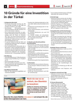 4        ERFOLG          Exportunterstützung                                                                Ausgabe 7        August 2010




10 Gründe für eine Investition                                                                    • Gut ausgebaute Verkehrswege und Direkt-
                                                                                                    lieferung in die meisten EU-Länder

in der Türkei                                                                                     6. Zentrale Lage
                                                                                                  • Natürliche Brücke zwischen der Ost-West-
                                                                                                    und Nord-Süd-Achse und damit ein effi-
                                                                                                    zienter und kostengünstiger Standort zur
1. Erfolgreiche Wirtschaft                       • Zunahme der Arbeitsproduktivität im Zeit-        Erreichung der wichtigsten Märkte
• Florierende Wirtschaft (Anstieg des BIP          raum 2002–2009 um durchschnittlich 4,4 %       • Einfacher Zugang zu 1,5 Mrd. Kunden in
  von 230 Mrd. US-Dollar im Jahr 2002 auf          p.a.                                             Europa, Eurasien, Nahost und Nordafrika
  618 Mrd. US-Dollar im Jahr 2009)               • Fünftgrösste Erwerbstätigenzahl im Ver-        • Zugang zu mehreren Märkten mit einem
• Nachhaltiges         Wirtschaftswachstum         gleich mit der EU                                BIP von insgesamt 22 Bio. US-Dollar
  (durchschnittliche reale BIP-Zunahme von       • Grosse Verbraucherbasis und motivierte
  4,3 % in den letzten 7 Jahren)                   Arbeitskräfte                                  7. Energiekorridor und Terminal Europas
• Viel versprechende Wirtschaft mit glän-        • Ca. 450.000 Absolventen von rund 150           • Wichtiger Energieterminal und -korridor in
  zenden Zukunftsaussichten: Erwartungen           Hochschulen                                      Europa, der Ost und West miteinander ver-
  zufolge wird die Türkei im Zeitraum            • Ca. 550.000 Schüler mit Sekundarab-              bindet
  2011–2017 mit einem durchschnittlichen           schluss, davon ein Drittel al Berufs-, Tech-   • Als Energie-Transitland hat die Türkei ge-
  realen BIP-Wachstum von 6,7 % die wachs-         nik- und andere Fachschulen                      genwärtig die Kapazität, jährlich 121 Mio.
  tumsstärkste Volkswirtschaft unter den         * Daten 2009                                       Tonnen Öl an die Weltmärkte zu befördern.
  OECD-Mitgliedstaaten sein.                                                                        Nach Fertigstellung der laufenden Projek-
• 16. grösste Volkswirtschaft der Welt und       4. Liberales und reformfreundliches                te wird die jährliche Transitkapazität auf
  sechstgrösste Volkswirtschaft im Vergleich     Investitionsklima                                  221 Mio. Tonnen Öl und 43 Mrd. m3 Erdgas
  mit der EU-Region 2009                         • Dynamischer und reifer privater Sektor mit       steigen.
• Eine institutionalisierte Wirtschaft, die in     Exporten in Höhe von 102 Mrd. US-Dollar
  den letzten 7 Jahren ausländische Direktin-      und einem Wachstum von 183 % zwischen          8. Niedrige Steuern und Anreize
  vestitionen von über 83 Mrd. US-Dollar an-       2002 und 2009                                  • Die Körperschaftssteuer wurde von 30 %
  zog und im Zeitraum 2008–2010 unter den        • Äusserst wettbewerbsfähige Investitions-         auf 20 % gesenkt
  attraktivsten Zielländern für Auslandsin-        bedingungen                                    • Die persönliche Einkommensteuer variiert
  vestitionen den 15. Rang belegte (UNCTAD)      • Starke Industrie- und Dienstleistungskultur      von 15 % bis 35 %
                                                 • Gleichbehandlung aller Investoren              • Steuervergünstigungen und Anreize in
2. Bevölkerung                                   • Über 23`000 Firmen mit Auslandskapital           Technologieentwicklungszonen, Industrie-
• Gesamtbevölkerung von 73 Mio. Einwohnern       • Schlichtung durch internationale Schieds-        zonen und Freihandelszonen. Hierzu gehö-
• Grösste junge Bevölkerung im Vergleich           gerichte                                         ren u. a. eine teilweise oder vollständige
  zur EU                                         • Gewährleistung des freien Kapitalverkehrs        Befreiung von der Körperschaftssteuer,
• Durchschnittsalter 28,8 Jahre                                                                     Übernahme von bis zu 80 % des Arbeitge-
• 60 % der Bevölkerung jünger als 35 Jahre       5. Infrastruktur                                   beranteils an den Sozialbeiträgen und
• Junge, dynamische, gut ausgebildete und        • Neue, technisch fortschrittliche Infrastruk-     Landzuteilung.
  multikulturelle Bevölkerung                      tur für Transport, Telekommunikation und       • Neues Gesetz zur Förderung von F&E und
* Daten 2009                                       Energie                                          Innovationen
                                                 • Hoch entwickelte, kostengünstige Einrich-      • Förderungssystem nach Regionen und
3. Qualifizierte Arbeitskräfte                     tungen für den Seetransport                      Sektoren
• Über 24,7 Mio. junge, gut ausgebildete und     • Vorteil des Schienentransports nach Mit-
   motivierte Fachkräfte                           tel- und Osteuropa                             9. Zollunion mit der EU seit 1996
                                                                                                  • Zollunion mit der EU seit 1996 und Frei-
Anzeigen                                                                                            handelsabkommen (FHA) mit 16 Ländern
                                                                                                  • Weitere FHA in Verhandlung
                                                 Noch nie war es so                               • Beitrittsverhandlungen mit der EU
                                                                                                    seit 2005
                                                 einfach, den Überblick                           10. Grosser Binnenmarkt
                                                 zu bewahren                                      • 30 Mio. Internetnutzer 2009
                                                                                                    gegenüber 4 Mio. im Jahr 2002
                                                                                                  • 63 Mio. GSM-Teilnehmer 2009
                                                                                                    gegenüber 23 Mio. im Jahr 2002
                                                                                                  • 44,4 Mio. Kreditkarteninhaber 2009
                                                                                                    gegenüber 16 Mio. im Jahr 2002
                                                                                                  • Über 85 Mio. Flugpassagiere 2009
                                                                                                    gegenüber 33 Mio. im Jahr 2002
                                                                                                  • 27,3 Mio. Ankünfte internationaler Touris-
                                                                                                    ten 2009 gegenüber 13 Mio. im Jahr 2002
                                                                                                                       Tim International GmbH
                                                                                                   Weitere Informationen und Adresse auf Seite 38
 