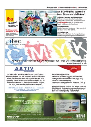 Partner des schweizerischen kmu verbandes

                                                                                                                                                                                     Als SKV-Mitglied sparen Sie
                                                                                                                                                                                     beim Büromaterial-Einkauf
                                                                                                                                                                                     • Günstige Preise und Spezial-Konditionen
                                                                                                                                                                                     Sie nden bei uns bewährte Markenartikel aber
                                                                                                                                                                                     auch geprüfte Eigenmarken zu absoluten Tiefpreisen.
                                                                                                                                                                                     Als SKV-Mitglied erhalten Sie attraktive Zusatz-
                                                                                                                                                                                     Rabatte und Grosskunden-Konditionen.
      Gratis-Tel. 0800 82 82 82
      E-Shop: www.iba.ch                                                                                                                                                             • Gratis Bestellung
                                                                                                                                                                                     Bestellen Sie einfach über unseren E-Shop www.iba.ch
Wir bringen einfach                                                                                                                                                                  oder Gratis-Telefon 0800 82 82 82.
mehr Freude ins Büro                                                                                                                                                                 • Gratis Lieferung
Wir liefern ausschliesslich an
Industrie, Gewerbe, Dienstleistung,                                                                                                                                                  Wir liefern Ihnen frei Haus, ohne Transportkosten und
Handel und Verwaltung.                                                                                                                                                               ohne Kleinmengenzuschlag am nächsten Arbeitstag.




        AKTIV BERATUNGS – GMBH – FELDSTRASSE 80 – 8180 BÜLACH
                 TEL. +41 44 860 38 80 – FAX +41 44 860 38 88
                       MAIL: kmu@aktivberatungs-gmbh.ch



   Windows ®. Leben ohne Grenzen.
   Lenovo ® empfiehlt Windows 7.

                                KÖNNEN SIE SICH EINEN GRÜNEREN                                                                                                                     LENOVO THINKPAD T510

                                         COMPUTER VORSTELLEN?                                                                                                                      Intel® Core™ i7 620M Prozessor / 2.67 GHz (Dual-Core)
                                                                                                                                                                                   Legales Windows® 7 Professional 64-bit
                                                                                                                                                                                   4 GB Memory
             Die neusten ThinkPad® und ThinkCentre® sind umweltbewusst, schützen das                                                                                               320 GB 7200 rpm Hard Disk Drive
             Klima und erfüllen die Bedingungen für ENERGY STAR™, weshalb sie EPEAT™                                                                                               15.6" TFT 1600 x 900 Bildschirm
                   zertiﬁziert sind. Vom Gehäuse bis zur Verpackung werden die ThinkPad                                                                                            Intel® WiFi Link 6300 Wireless
                    aus rezyklierbaren Materialien hergestellt. Zusätzlich werden 67% des                                                                                          DVD-Writer
                 Energieverbrauchs reduziert, dies geschieht durch den bereits installierten                                                                                       NVIDIA® NVS 3100M Graﬁkkarte
           Power Manager™. Power Manager hilft sogar, die Energiekosten und die Umwelt                                                                                             Integrierte 2 Megapixel Kamera PREIS:
                                                                                                                                                                                   3 Jahre Garantie
                                                                                                                                                                                                                             CHF 1999.-
                            zu schonen. Durch diese Technologien proﬁtieren nicht nur Sie,                                                                                                                          - INKL. MWST
                                                                 sondern auch die Umwelt.
                                                                                                                                                                                   Lenovo ThinkPad T510 powered by
             +41 447555601                          Erhä
                                                       ä
                                                       ltlich beim Hä
                                                                    ä
                                                                    ndler in Ihrer Nä mit Angabe “ KMU Angebot”
                                                                                    ä
                                                                                    he                        ”                                                                    Intel® Core™ i7 Processor.




   Lenovo behält sich das Recht vor, Produktangebote und Speziﬁkationen ohne Vorankündigung zu ändern oder zurückzuziehen. Die abgebildeten Modelle dienen nur zur Illustration. Lenovo ist nicht verantwortlich für fehlerhafte Abbildungen oder typograﬁsche Fehler. Die hier genannten
   Informationen haben keine vertragliche Wirkung. Lenovo, das Lenovo Logo, ‘New World. New Thinking.’, Active Protection System, Rescue & Recovery, Power Manager, ThinkPad, ThinkStation, ThinkCentre und ThinkVision sind Marken oder eingetragene Marken von Lenovo. Intel, das
   Intel Logo, Intel Inside, Intel Core und Core Inside sind Marken der Intel Corporation in den USA und anderen Ländern. Microsoft, Windows, Windows Vista und DirectX sind Marken oder eingetragene Marken der Microsoft Corporation in den USA und/oder anderen Ländern. Marken
   anderer Unternehmen werden anerkannt.                                                                                                                                                                                                                        MMG_GER_HPA_Q1_11_15049
 