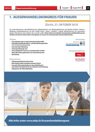 ERFOLG         Exportunterstützung                                                       Ausgabe 7             August 2010           7



    1. AUSSENHANDELSKONGRESS FÜR FRAUEN
    1. AUSSENHANDELSKONGRESS FÜR FRAUEN
                  LSKO

                                                             Zürich, 27. OKTOBER 2010
                                                             Zürich, 27. OKTOBER 2010
    Für Unternehmerinnen, Geschäftsführerinnen, Mitarbeiterinnen und Abteilungsleiterinnen der Bereiche Einkauf Verkauf
    Für Unternehmerinnen, Geschäftsführerinnen, Mitarbeiterinnen und Abteilungsleiterinnen der Bereiche Einkauf / Verkauf /
    Marketing, Sachbearbeiterinnen aus dem Umfeld Import Export Spedition Logistik, Mitarbeiterinnen von international
    Marketing, Sachbearbeiterinnen aus dem Umfeld Import / Export / Spedition / Logistik, Mitarbeiterinnen von international
    tätigen Unternehmen oder solche(n), die es werden wollen. Dieser Anlass ist im Bereich Aussenhandel und Weiterbildung eine
    tätigen Unternehmen oder solche(n), die es werden wollen. Dieser Anlass ist im Bereich Aussenhandel und Weiterbildung eine
    Novität und soll einen festen Platz in der Agenda von Frauen mit internationalem Berufsumfeld erhalten.
    Novität und soll einen festen Platz in der Agenda von Frauen mit internationalem Berufsumfeld erhalten.


    Themen
    Themen                                                                                                            Veranstalter
                                                                                                                      Veranstalter
    •    Herausforderungen im internationalen Berufsumfeld
         Herausforderungen im internationalen Berufsumfeld
    •    Grenzüberschreitender Waren- und Dienstleistungsverkehr
         Grenzüberschreitender Waren- und Dienstleistungsverkehr
         (inkl. Umsatzsteuerabwicklung)
         (inkl. Umsatzsteuerabwicklung)                                                        Beratung Bildung Coaching
                                                                                               Beratung - Bildung - Coaching
    •    Internationales Marketing
         Internationales Marketing
    •    Leistungsauftrag der osec
         Leistungsauftrag der osec
    •    Frauenspezi sche Themen im interkulturellen Umfeld
         Frauenspezi sche Themen im interkulturellen Umfeld                                          Kooperationspartner
                                                                                                     Kooperationspartner
    •    Wertvolle Erfahrungsberichte von Unternehmerinnen
         Wertvolle Erfahrungsberichte von Unternehmerinnen
    •    Networking
         Networking


    Referentinnen
    Referentinnen
    •    Ständeratspräsidentin Erika Forster
         Ständeratspräsidentin Erika Forster
    •    Botschafterin Marie-Gabrielle Inneichen-Fleisch
         Botschafterin Marie-Gabrielle Inneichen-Fleisch
    •    Eva Jaisli (CEO), Gabriela Manser (Geschäftsführerin)
         Eva Jaisli (CEO), Gabriela Manser (Geschäftsführerin)
         und weitere Fachexpertinnen aus Industrie und Verwaltung
         und weitere Fachexpertinnen aus Industrie und Verwaltung
    •    Zollexpertin der Oberzolldirektion
         Zollexpertin der Oberzolldirektion




   Alle Infos unter www.eiab.ch/Aussenhandelskongress
 
