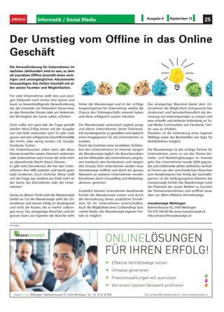 Anzeigen
Informatik / Social Media 25ERFOLG Ausgabe 8 September 13
Der Umstieg vom Offline in das Online
Geschäft
hinter der Maxxkonzept und ist der richtige
Ansprechpartner für Unternehmer, welche die
Chance des Onlinegeschäfts erkannt haben
und diese erfolgreich nutzen möchten.
Die Maxxkonzept unterstützt explizit junge
und kleine Unternehmen, deren Onlineauf-
tritt kundengerecht zu gestallten und dadurch
einen Imagegewinn für das Unternehmen zu
erzielen.
Durch das Erreichen einer verstärkten Sichtbar-
keit des Unternehmens im Internet steigert
die Maxxkonzept täglich die Besucherzahlen
auf den Webseiten des Unternehmers,vergrös-
sert hierdurch den Kundenkreis und steigert
den Umsatz. Dem Unternehmer werden neue
Vertriebswege eröffnet und durch ein grosses
Netzwerk an weiteren Unternehmen werden
Einnahmen durch Crossselling und Marketing-
aktionen generiert.
Zusätzlich können Unternehmer bestehende
Portale der Maxxkonzept nutzen und durch
die Vermarktung dieser zusätzliche Einnah-
men für ihr Unternehmen erwirtschaften.
Auch die Möglichkeit eines Co-Brandings bzw.
«white labels» der Maxxkonzept eigenen Por-
tale ist möglich.
Das einzigartige Maxxtool bietet dem Un-
ternehmer die Möglichkeit Zeitsparend, klar
strukturiert und benutzerfreundlich die Ver-
netzung von Internetportalen zu nutzen und
eine schnelle und einfache Anbindung an So-
cial Media Communities wie Facebook, Twit-
ter usw. zu erhalten.
Daneben ist die Einbindung eines eigenen
Weblogs sowie das Bereitstellen von Apps für
Mobiltelefone möglich.
Die Maxxkonzept ist der richtige Partner für
Unternehmen, wenn es um das Thema Ver-
triebs- und Marketinglösungen im Internet
geht. Das Unternehmen wurde 2009 gegrün-
det und mittlerweile zählen zahlreiche,namhaf-
te Firmen aus den verschiedensten Branchen
zum Kundenstamm. Der Erfolg der Geschäfts-
partner ist die bedingungslose Maxime der
maxxkonzept GmbH. Die Maxxkonzept nutzt
das Potenzial der neuen Medien zu Gunsten
der Partnerunternehmen und eröffnet neue,
aber vor allem effektive Vertriebswege.
maxxkonzept Wettingen
Bahnhofstrasse 92, 5430 Wettingen
Tel. 076 546 80 06, www.maxxkonzept.ch
info-schweiz@maxxkonzept.ch
Die Herausforderung für Unternehmen im
nächsten Jahrhundert wird es sein, zu dem
alt erprobten Offline Geschäft einen wich-
tigen und unumgänglichen Absatzmarkt
hinzuzufügen: Das Online Geschäft mit al-
len seinen Facetten und Möglichkeiten.
Für viele Unternehmer stellt dies zum jetzi-
gen Zeitpunkt noch immer eine grosse und
kaum zu bewerkstelligende Herausforderung
dar, die entweder am fehlendem Know-How,
an den horrenden Kosten oder am Verkennen
der Wichtigkeit der Sache selbst, scheitert.
Doch sollte sich ganz klar die Frage gestellt
werden: Muss Erfolg immer mit der Ausgabe
von viel Geld verbunden sein? Es gibt viele
grosse und sehr erfolgreiche Geschäftsmodelle
die nichts oder wenig kosten: z.B. Google,
Facebook, Twitter.
Der Endverbraucher selbst kann alle diese
Dienste kostenfrei nutzen. Dennoch verkennen
viele Unternehmer noch immer die nicht mehr
zu übersehende Macht dieser Dienste.
Es gibt viele Dienstleister, die hier den Unter-
nehmern Ihre Hilfe anbieten und damit gutes
Geld verdienen. Doch ehrlicher Weise stellt
sich die Frage, wer verdient am Ende mehr an
der Sache, der Dienstleister oder der Unter-
nehmer?
Genau an diesem Punkt setzt die Maxxkonzept
GmbH an. Für die Maxxkonzept steht der Un-
ternehmer und dessen Erfolg im Vordergrund
und nicht die Kosten, die er hierfür aufbrin-
gen muss. Das einzigartige MaxxTool und ein
grosses Team von Experten der Branche steht
 