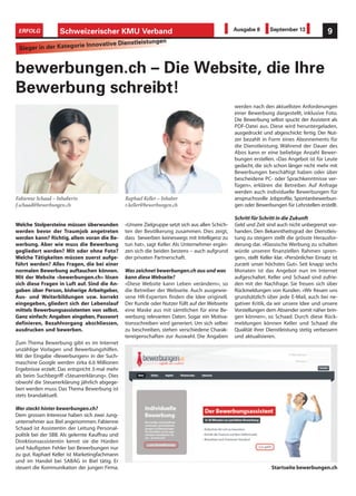 Welche Stolpersteine müssen überwunden
werden bevor der Traumjob angetreten
werden kann? Richtig, allem voran die Be-
werbung. Aber wie muss die Bewerbung
gegliedert werden? Mit oder ohne Foto?
Welche Tätigkeiten müssen zuerst aufge-
führt werden? Alles Fragen, die bei einer
normalen Bewerbung auftauchen können.
Mit der Website «bewerbungen.ch» lösen
sich diese Fragen in Luft auf. Sind die An-
gaben über Person, bisherige Arbeitgeber,
Aus- und Weiterbildungen usw. korrekt
eingegeben, gliedert sich der Lebenslauf
mittels Bewerbungsassistenten von selbst.
Ganz einfach: Angaben eingeben, Passwort
definieren, Bezahlvorgang abschliessen,
ausdrucken und bewerben.
Zum Thema Bewerbung gibt es im Internet
unzählige Vorlagen und Bewerbungshilfen.
Mit der Eingabe «Bewerbungen» in der Such-
maschine Google werden zirka 6.6 Millionen
Ergebnisse erzielt. Das entspricht 3-mal mehr
als beim Suchbegriff «Steuererklärung». Dies
obwohl die Steuererklärung jährlich abgege-
ben werden muss. Das Thema Bewerbung ist
stets brandaktuell.
Wer steckt hinter bewerbungen.ch?
Dem grossen Interesse haben sich zwei Jung-
unternehmer aus Biel angenommen. Fabienne
Schaad ist Assistentin der Leitung Personal-
politik bei der SBB. Als gelernte Kauffrau und
Direktionsassistentin kennt sie die Hürden
und häufigsten Fehler bei Bewerbungen nur
zu gut. Raphael Keller ist Marketingfachmann
und im Handel bei SABAG in Biel tätig. Er
steuert die Kommunikation der jungen Firma.
bewerbungen.ch – Die Website, die Ihre
Bewerbung schreibt!
«Unsere Zielgruppe setzt sich aus allen Schich-
ten der Bevölkerung zusammen. Dies zeigt,
dass bewerben keineswegs mit Intelligenz zu
tun hat», sagt Keller. Als Unternehmer ergän-
zen sich die beiden bestens – auch aufgrund
der privaten Partnerschaft.
Was zeichnet bewerbungen.ch aus und was
kann diese Webseite?
«Diese Website kann Leben verändern», so
die Betreiber der Webseite. Auch ausgewie-
sene HR-Experten finden die Idee originell.
Der Kunde oder Nutzer füllt auf der Webseite
eine Maske aus mit sämtlichen für eine Be-
werbung relevanten Daten. Sogar ein Motiva-
tionsschreiben wird generiert. Um sich selber
zu beschreiben, stehen verschiedene Charak-
tereigenschaften zur Auswahl. Die Angaben
werden nach den aktuellsten Anforderungen
einer Bewerbung dargestellt, inklusive Foto.
Die Bewerbung selbst spuckt der Assistent als
PDF-Datei aus. Diese wird heruntergeladen,
ausgedruckt und abgeschickt: fertig. Der Nut-
zer bezahlt in Form eines Abonnements für
die Dienstleistung. Während der Dauer des
Abos kann er eine beliebige Anzahl Bewer-
bungen erstellen. «Das Angebot ist für Leute
gedacht, die sich schon länger nicht mehr mit
Bewerbungen beschäftigt haben oder über
bescheidene PC- oder Sprachkenntnisse ver-
fügen», erklären die Betreiber. Auf Anfrage
werden auch individuelle Bewerbungen für
anspruchsvolle Jobprofile, Spontanbewerbun-
gen oder Bewerbungen für Lehrstellen erstellt.
Schritt für Schritt in die Zukunft
Geld und Zeit sind auch nicht unbegrenzt vor-
handen. Den Bekanntheitsgrad der Dienstleis-
tung zu steigern stellt die grösste Herausfor-
derung dar. «Klassische Werbung zu schalten
würde unseren finanziellen Rahmen spren-
gen», stellt Keller klar. «Persönlicher Einsatz ist
zurzeit unser höchstes Gut». Seit knapp sechs
Monaten ist das Angebot nun im Internet
aufgeschaltet. Keller und Schaad sind zufrie-
den mit der Nachfrage. Sie freuen sich über
Rückmeldungen von Kunden. «Wir freuen uns
grundsätzlich über jede E-Mail, auch bei ne-
gativer Kritik, da wir unsere Idee und unsere
Vorstellungen dem Absender somit näher brin-
gen können», so Schaad. Durch diese Rück-
meldungen können Keller und Schaad die
Qualität ihrer Dienstleistung stetig verbessern
und aktualisieren.
Startseite bewerbungen.ch
Fabienne Schaad – Inhaberin
f.schaad@bewerbungen.ch
Raphael Keller – Inhaber
r.keller@bewerbungen.ch
Schweizerischer KMU Verband 9ERFOLG Ausgabe 8 September 13
Sieger in der Kategorie Innovative Dienstleistungen
 