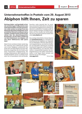 Die Kuspo (Kultur- und Sporthalle) in Prat-
telnwarEndeAugustTreffpunktdesersten
UnternehmentreffensnachdenSommerfe-
rien.Leider nutzten nur wenige Firmen des
NetzwerkesBaseldieseGelegenheit,umihr
persönliches Netzwerk auszubauen und zu
vertiefen.Trotzdem freuten sich die 45Teil-
nehmer über den abwechslungsreichen
Branchenmix und die kleine Vorführung
von Karin Brönnimann von Abiphon, wie
man durch Telefonservice Geld sparen
kann!
Kleine Firmen und deren Inhaber werden täg-
lich mehrmals durch Telefonanrufe gestört
und in ihren Tätigkeiten unterbrochen. Das
kostet Zeit und Geld. Abiphon hat einen Tele-
fonservice eingerichtet, der die Anrufe unter
ihrem Firmennamen entgegennimmt, ihre
Aufträge, Reklamationen oder Auskünfte von
Kunden bearbeitet und sie so entlastet. Auch
wenn Sie im Aussendienst sind und Kunden
Unternehmertreffen in Pratteln vom 29. August 2013
Abiphon hilft Ihnen, Zeit zu sparen
besuchen, merkt niemand, dass Sie ausser
Haus sind,weil derTelefondienst von Abiphon
ihreGesprächeentgegennimmtundihnenam
Abend ein ausführliches Protokoll zustellt.Sie
können bequem Anfragen und Offerten bear-
beiten und ihren Kunden das Gefühl geben,
dassSierundumdieUhrbetreutwerden.Infos
unter www.abiphon.ch
Eine wichtige Anlaufstelle im Kanton Basel ist
die Ausländerberatung. Sie unterstützt Un-
ternehmer bei der Integration von Angestell-
ten am Arbeitsplatz,informiert über Deutsch-
und Integrationskurse, vermittelt bei Konflik-
ten mit kulturellem Hintergrund und bietet
Coaching für Vorgesetzte und Personalbeauf-
tragte Weiterbildung und übersetzt Doku-
mente in entsprechende Sprachen. Die Aus-
länderberatung ist bei jedem Unternehmer-
treffen in der Region Basel vertreten und
kümmert sich um ihre Anliegen.
www.ggg-ab.ch Werner Rupp
Unternehmertreffen10 ERFOLG Ausgabe 9 Oktober 2013
 