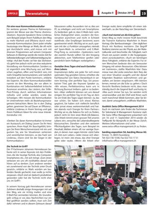 Veranstaltung 19ERFOLG Ausgabe 9 Oktober 2013
Für eine neue Kommunikationskultur
Ein weiteres grosses Thema im Rahmenpro-
gramm der Messe war das Thema «Kommu-
nikation». Keynote-Speakerin Ilona Lindenau
zum Beispiel zeigte ihrem Publikum den Weg
zu mehr Klarheit und Effizienz durch moti-
vierende Kommunikation. Denn jeder erhalte
heutzutage eine Menge an Mails, die oft nicht
gut durchdacht seien, und müsse sich mit
diversen Programmen auf seinem Computer
befassen.In Meetings werde die meiste Zeit für
Selbstdarstellungen und Selbstverteidigung be-
nötigt. «Auf den Punkt» sei hier das Stichwort.
«Es geht hier jedoch nicht um eine reduzierte
Vorstellung von Kommunikation. Sondern es
ist eigentlich eine Mischung aus: auf Men-
schen zugehen, offen und herzlich sein, mit
mehr Empathie kommunizieren, und natürlich
trotzdem auf den Punkt kommen», erklärte
die Expertin. Als klare Kommunikationskiller
nannte sie den Monolog, der vor allem in
Kombination mit Selbstverliebtheit kritische
Ausmasse annehme, das Lästern, das Stille-
Post-Prinzip, durch welches Informationen
nebulös und unklar würden, sowie das
Schweigen. «Wir müssen die Kommunikation
im Unternehmen mehr als Beziehungsmana-
gement betrachten. Wenn Sie in den Dialog
gehen, gewinnen Sie auf Dauer an Effizienz»,
erklärte Lindenau in ihrem Vortrag und gab
ihrem Publikum Ideen für eine neue Interak-
tionskultur mit.
«Denken Sie daran: Kommunikation ist immer
ein Austausch, ein Dialog. Lassen Sie Ihr Herz
sprechen, Ihren Kopf, Ihr Bauchgefühl, brin-
gen Sie Ihren Menschenverstand mit ein und
gucken Sie, wie Sie Situationen verkürzen
und vereinfachen können», so das Fazit von
Lindenau. «Dann sind Sie der Sieger in der
Kommunikation.»
Die Technik im Griff?
Der IT-Fachmann Johannes Hennekeuser be-
fasste sich in seiner Keynote mit den Proble-
men, die die heutige Technik, also Computer,
Smartphones etc., mit sich bringt. «Zum einen
verlassen wir uns oft rückhaltlos darauf und
hören auf zu denken. Zum anderen werden
wir zunehmend von der Technik unter Druck
gesetzt», erklärte er. Mails würden am lau-
fenden Bande gecheckt; man wolle ja nichts
verpassen.«Doch sind wir dadurch produktiver
geworden oder hat die Technik nicht eher
uns im Griff?»
In seinem Vortrag gab Hennekeuser seinen
Zuhörern deshalb einige Anregungen mit auf
den Weg, wie sie richtig mailen und eine
E-Mail-Flut vermeiden könnten. Als Grundre-
geln schlug er vor, dass Nachrichten nur ein
Mal geöffnet werden sollten, man sich Zeit
dafür nehmen und in diesem Zeitraum darauf
fokussieren sollte. Ausserdem riet er, dies am
PC zu erledigen und nicht am Smartphone.
Zu bedenken gab er, dass E-Mails kein wirk-
liches Dialogmittel seien, sondern die Kon-
versation asynchron und nicht in Echtzeit
stattfinde. «Der Empfänger bestimmt, wann
geantwortet wird!».Wichtig sei es auch, spar-
sam mit der cc-Funktion umzugehen, niemals
auf Spam-Mails zu antworten und E-Mail-
Ping-Pong zu vermeiden. «Spätestens nach
der zweiten Runde sollten Sie den Vorgang
abbrechen, zum Telefonhörer greifen oder
persönlich beim Kollegen vorbeigehen.»
Gestalter ihres Tages sind auch Gestalter
ihres Lebens
Inspirationen dafür, wie jeder für sich einen
optimalen Tag gestalten könne, erhielten die
Fachbesucher von Slatco Sterzenbach in sei-
nem Vortrag «Der perfekte Tag». Ein provo-
kativer Titel, gab der Keynote Speaker zu.
«Wir wissen, Perfektionismus kann uns in
Richtung Burnout treiben», gab er zu beden-
ken. «Aber vielleicht können wir uns darauf
einigen: Ein perfekter Tag ist ein Tag, an dem
Sie am Ende des Tages sagen können ‹Ja, das
war schön›. Sie haben sich etwas Kleines
gegönnt, Sie haben sich vielleicht beruflich
oder privat etwas weiterentwickelt und hat-
ten abends noch Energie für Ihren Partner.»
Wichtig sei es, die Balance für sich zu finden,
jedoch nicht im Sinn einer Work-Life-Balance.
«Die Arbeit nimmt einen grossen Teil unseres
Lebens ein», versuchte der Lebenskraftexperte
klarzumachen. Daneben und den weiteren
Pflichtaufgaben des Tages, zum Beispiel im
Haushalt, blieben einem oft nur wenige Stun-
den, in denen man sagen könnte «Jetzt habe
ich Zeit zum Leben.» Jeder müsse sich über-
legen, ist mein Job etwas, das eher Energie
gebe oder raube. «Wenn die Arbeit eher
Energie raubt, dann empfehle ich einen Job-
wechsel!», so der Ratschlag von Sterzenbach.
«Auch mal mental um die Ecke gehen»
Einen Weg zu mehr innerer Kraft beschrieb
die Trainerin Katharina Maehrlein in ihrem
Vortrag «Die Bambusstrategie – Den täglichen
Druck mit Resilienz meistern». Der Begriff
Resilienz stamme aus der Physik,aus der Mate-
rialkunde und beschreibe die Fähigkeit, nach
Druck von aussen wieder in die Ausgangspo-
sition zurückzukehren. «Auch wir benötigen
diese Fähigkeit», erklärte die Expertin. Für ei-
nen Menschen bedeute dies ein bewusster
Umgang mit seinen Ressourcen. «Dies können
wir trainieren», stellte Maehrlein klar: Dazu
müsse man die Lücke zwischen dem Reiz, der
von einer Situation ausgeht, und der darauf
folgenden Reaktion wahrnehmen und ge-
stalten, am besten vergrössern. «Wir können
lernen, mental um die Ecke zu gehen.» Doch
Vorsicht: Resilienz bedeute nicht, dass man
ständig durch die Gegend läuft und lustig ist.
«Was auch immer Sie tun, Sie werden nicht
unverwundbar und der Chef wird Ihnen auch
noch manchmal ‹blöde kommen›, aber Sie ler-
nen, damit umzugehen!», eröffnete Maehrlein.
Ausblick: Swiss Office Management 2014
Auch im nächsten Jahr findet die Fachmesse
für Sekretariat & Management Assistenz statt:
Die Swiss Office Management präsentiert sich
am 10. und 11. September 2014 wieder als
Treffpunkt für Büroprofis in der Messe Zürich.
Weitere Informationen sind unter
www.swiss-office-management.ch zu finden.
børding exposition SA, børding Messe AG
Firststr. 15, 8835 Feusisberg
Tel. 022 736 10 80, Fax 022 733 17 51
info@swiss-office-management.ch
 