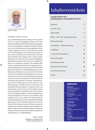 Geschätzte Leserinnen und Leser
Aus- und Weiterbildung ist ein wichtiges Thema, natürlich
nicht nur in unserer Spezialbeilage sondern auch in den
BetriebenderKMU.JedesJahrfehlenhundertevonLehrlingen,
dieineinemSpezialgebietauszubildensind.Manchmalfragt
mansich,wosinddiejungenBerufs-leutegebliebenundwas
wollen sie eigentlich? Sind nur noch Traumberufe wie Pilot
und IT-Techniker gefragt und in welche Richtung geht es?
Oder werden zukünftig vermehrt Akademiker in verschie-
denen Berufsbranchen engagiert. Nein, es gibt in jedem
Berufstand und in jeder Branche genügend Arbeitsplätze,
diebesetztwerdenkönnenodermüssen.Aus-undWeiterbil-
dung ist im Grundgesetz verankert und ermöglicht allen
Sozial-undGesellschaftsschichteneineentsprechendeAus-
undWeiterbildung.GrosseKonzernewieCOOPundBanken
habensogareigeneAus-undWeiterbildungsstäten,umihre
Mitarbeiter entsprechend zu schulen. Vermehrt kümmern
sich Personal- und Stellenvermittlungsfirmen um Leute, die
auf der Suche nach einer neuen Herausforderung sind. Das
machtdurchausSinnunderspartFirmengrossenzeitlichen
Aufwand bei der Durchsicht von Dossiers und Bewerbun-
gen. Bei einem Stelleninserat unserseits hatten wir rund
40 Bewerbungen. Die Hälfte davon war unbrauchbar, weil
die Bewerber falscher Angaben von Telefonnummern und
Email-adressen machten und gar nicht kontaktiert werden
konnten. Rückfragen von Bewerbern gab es eine oder zwei
undvondenübrigenmeldetensichrundeinhalbesDutzend
nicht mehr! Oft geht es nur darum, sich zu bewerben, aber
möglichst keinen Job zu erhalten. Die Arbeitslosenkasse
unddasRAVhelfendannschon!AuchtelefonischeAnfragen
gehen genau in diese Richtung. Überlassen Sie daher die
DurchsichtderDossiersruhigeinemProfiundvertrauenSie
aufdessenSach-undMenschenkenntnisse.Sieersparensich
dadurchmöglicherweiseeineMengeArbeitundProbleme.
IndiesemSinnewünscheichihnenweiterhinvielGlückund
Erfolg bei ihrer Aus- und Weiterbildung.
				 Werner A. Rupp
Redaktions- & Verkaufsleitung
Netzwerk-Verlag GmbH, Zug
Werner A. Rupp
Inhaltsverzeichnis
Ausgabe Oktober 2013
Spezialbeilage zur Zeitung ERFOLG 9/2013
Manpower	 2
Der KMU Lotse 	 4
ABZ-SUiSSE	 5
FSFM – Farb-, Stil -und Imageberatung	 6
BWL Institut Basel	 7
mynewjob.ch – Stellenvermittlung 	 8
socialdesign 	 9
3. Schweizer Wissensforum	 10
human life support 	 11
sfb Bildungszentrum	 12
Seminar für Unternehmer 	 13
Ihre Partner beim SFK	 14
Classei 	 15
Herausgeber:
KMU Netzwerk Verlag GmbH
Eschenring 13, 6300 Zug
Tel. : 041 348 03 30
Fax : 041 348 03 31
Geschäftsstelle:
Industriestrasse 10-12 (2. Stock),
6010 Kriens
www.netzwerk-verlag.ch
verlag@netzwerk-verlag.ch
Verlagsleitung:
Roland M. Rupp
Redaktionsleitung:
Werner A. Rupp
Verkauf:
Klaus Fuchs, Paul Wisler, Michel Wäspi,
Patrick Buser
Auflage:
35’000 Leser
Copyright:
Das Abdrucken von Texten und Inseraten
nur mit schriftlicher Genehmigung des
Verlages.
Impressum
 