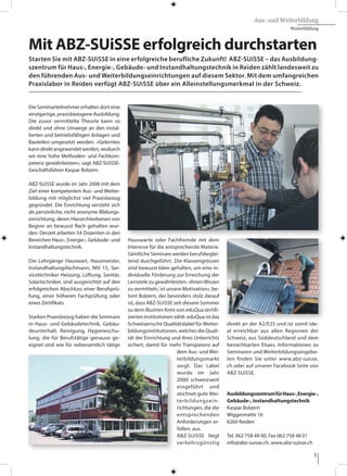 5
Aus- und Weiterbildung
Weiterbildung
Die Seminarteilnehmer erhalten dort eine
einzigartige, praxisbezogene Ausbildung.
Die zuvor vermittelte Theorie kann so
direkt und ohne Umwege an den instal-
lierten und betriebsfähigen Anlagen und
Bauteilen umgesetzt werden. «Gelerntes
kanndirektangewendetwerden,wodurch
wir eine hohe Methoden- und Fachkom-
petenz gewährleisten», sagt ABZ-SUiSSE-
Geschäftsführer Kaspar Bolzern.
ABZ-SUiSSE wurde im Jahr 2006 mit dem
Ziel einer kompetenten Aus- und Weiter-
bildung mit möglichst viel Praxisbezug
gegründet. Die Einrichtung versteht sich
als persönliche, nicht anonyme Bildungs-
einrichtung, deren Hierarchieebenen von
Beginn an bewusst flach gehalten wur-
den. Derzeit arbeiten 54 Dozenten in den
Bereichen Haus-, Energie-, Gebäude- und
Instandhaltungstechnik.
Die Lehrgänge Hauswart, Hausmeister,
Instandhaltungsfachmann, NIV 15, Ser-
vicetechniker Heizung, Lüftung, Sanitär,
Solartechniker, sind ausgerichtet auf den
erfolgreichen Abschluss einer Berufsprü-
fung, einer höheren Fachprüfung oder
eines Zertifikats.
Starken Praxisbezug haben die Seminare
in Haus- und Gebäudetechnik, Gebäu-
deunterhalt, Reinigung, Hygieneschu-
lung, die für Berufstätige genauso ge-
eignet sind wie für nebenamtlich tätige
Hauswarte oder Fachfremde mit dem
Interesse für die entsprechende Materie.
Sämtliche Seminare werden berufsbeglei-
tend durchgeführt. Die Klassengrössen
sind bewusst klein gehalten, um eine in-
dividuelle Förderung zur Erreichung der
Lernziele zu gewährleisten. «IhnenWissen
zu vermitteln, ist unsere Motivation», be-
tont Bolzern, der besonders stolz darauf
ist, dass ABZ-SUiSSE seit diesem Sommer
zu dem illustren Kreis von eduQua zertifi-
zierten Institutionen zählt. eduQua ist das
Schweizerische Qualitätslabel für Weiter-
bildungsinstitutionen, welches die Quali-
tät der Einrichtung und ihres Unterrichts
sichert, damit für mehr Transparenz auf
dem Aus- und Wei-
terbildungsmarkt
sorgt. Das Label
wurde im Jahr
2000 schweizweit
eingeführt und
zeichnet gute Wei-
terbildungsein-
richtungen, die die
entsprechenden
Anforderungen er-
füllen, aus.
ABZ-SUiSSE liegt
verkehrsgünstig
direkt an der A2/E35 und ist somit ide-
al erreichbar aus allen Regionen der
Schweiz, aus Süddeutschland und dem
benachbarten Elsass. Informationen zu
Seminaren und Weiterbildungsangebo-
ten finden Sie unter www.abz-suisse.
ch oder auf unserer Facebook Seite von
ABZ-SUiSSE.
AusbildungszentrumfürHaus-,Energie-,
Gebäude-, Instandhaltungstechnik
Kaspar Bolzern
Wiggermatte 16
6260 Reiden
Tel. 062 758 48 00, Fax 062 758 48 01
info@abz-suisse.ch, www.abz-suisse.ch
Mit ABZ-SUiSSE erfolgreich durchstarten
Starten Sie mit ABZ-SUiSSE in eine erfolgreiche berufliche Zukunft! ABZ-SUiSSE – das Ausbildung-
szentrum für Haus-, Energie-, Gebäude- und Instandhaltungstechnik in Reiden zählt landesweit zu
den führenden Aus- und Weiterbildungseinrichtungen auf diesem Sektor. Mit dem umfangreichen
Praxislabor in Reiden verfügt ABZ-SUiSSE über ein Alleinstellungsmerkmal in der Schweiz.
 