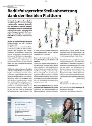 Aus- und Weiterbildung
Stellenvermittlung
DieAusschreibungeineroffenenStellein
einer Zeitung kann nur wenige wichtige
Anforderungen aufführen. Die Vorstel-
lung der Firma als künftiger Arbeitge-
ber ist kaum möglich. Die modernen
Arbeitnehmer(innen) verlangen eine
grosse Transparenz, welche die Firmen-
kultur einbezieht. Nur eine webbasier-
te Plattform kann diese Informationen
liefern.
WoliegtderUnterschied zwischeneinem
Zeitungsinserat und der Plattform
mynewejob.ch?
Ein Zeitungsinserat mit limitierter Reich-
weite kostet schnell mehr als tausend CHF.
Bezüglich der Festlegung des Anforde-
rungsprofils ist man limitiert. Zudem kann
man die Firma mit ihren Eigenheiten nicht
darlegen. Auf der Plattform mynewjob.ch
ist der Zugriff für Stellensuchende einfach
und kann von jedem beliebigen Ort aus
vorgenommen werden. Suchmaschinen
helfen, dass man schnell auf die Plattform
hingewiesen wird.
WelcheInformationenkanneineFirmaüber
sichselberaufdiePlattformaufschalten?
Es gilt zu unterscheiden zwischen firmen-
spezifischenAngaben,konkretdemFirmen-
profil,unddeneigentlichenAusschreibun-
gen offener Stellen. Eine Firma kann, wenn
sieindenBereich„Stelleinserieren“eintritt,
dank den übersichtlichen Rubriken ein Fir-
menprofil erstellen, wobei die Möglichkeit
besteht,miteinemPremiumPaketdieAuf-
merksamkeit zu erhöhen. Konkret bedeu-
tet dies, dass eine Firma die Möglichkeit
hat, vom einfachen, übersichtlichen Profil
bis hin zu einer beachtlichen Präsentation
mit Werbewirksamkeit auf der Plattform
mynewjob.ch zu erscheinen.
Welche Informationen kann eine Firma
über offene Stellen auf die Plattform auf-
schalten?
Ob eine oder mehrere offene Stellen zu ei-
nembestimmtenZeitpunkt besetztwerden
müssen, spielt keine Rolle, da die Anforde-
rungen an die zu besetzenden Funktionen
inderFirmahinterlegtwerdenkönnen.Zu-
dem ist es möglich, dass die Firma genau
angibt,weralsAnsprechpersonfüreinebe-
stimmteStellezuständigist.Diesekannsich
bereits auf der Plattform vorstellen, sodass
eineersteHürdezwecksKontaktaufnahme
leicht genommen wird.
Bei so vielen Möglichkeiten und grosser
FlexibilitätstelltsichdieFragederKosten.
Zunächstgilt,dassStellensuchendeihrPro-
fil kostenlos auf der Plattform aufschalten
können, sodass Gewähr besteht, dass im
Gleichschritt mit der Zunahme des Be-
kanntheitsgrades der Plattform die Anzahl
hinterlegter persönlicher Profile steigt.
Für die Unternehmungen gilt, dass wir ver-
schiedenePaketekennen,jenachBedürfnis
der Kunden. Auf jeden Fall ist nach dem Er-
stelleneinesFirmenprofilsdasersteInserat
mit einer Laufzeit von 30 Tagen gratis ist.
Über den Stand der Suche wird der Arbeit-
geber automatisch informiert. Weitere 30
Tage kosten lediglich CHF 89.-. Am besten
sehen Sie sich die Paketmöglichkeiten inkl.
dergeltendenPreisedirektaufderWebseite
an. 			 PhilippeSchlupp
Bedürfnisgerechte Stellenbesetzung
dank der flexiblen Plattform
mynewjob.ch
Spirackerstrasse 49, 8044 Gockhausen
BesuchenSieunsaufwww.mynewjob.ch.
Wir beraten Sie gerne.
Tel. 044 567 76 76, info@mynewjob.ch
ANZEIGE
 