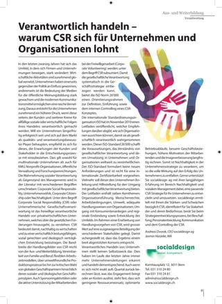 9
Aus- und Weiterbildung
Verantwortung
In den letzten zwanzig Jahren hat sich das
Umfeld, in dem sich Firmen und Unterneh-
mungen bewegen, stark verändert: Wirt-
schaftlicheAktivitätensindzunehmendglo-
balvernetzt,Unternehmenhabeneinerseits
gegenüberderPolitikanEinflussgewonnen,
andererseits ist die Bedeutung der Medien
für die öffentliche Meinungsbildung stark
gewachsenunddiemodernenKommunika-
tionsmittelermöglicheneinerascheVernet-
zung.DarausentstehtfürdieUnternehmen
zunehmendeinhöhererDruck,wenndiese
seitens der Kunden und weiterer Kreise für
allfälligesozialeoderwirtschaftlicheFolgen
ihres Handelns verantwortlich gemacht
werden. Will ein Unternehmen längerfris-
tig erfolgreich sein und sich auf dem Markt
als qualitäts- und verantwortungsbewuss-
ter Player behaupten, empfiehlt es sich für
dieses, die Erwartungen der Kunden und
Stakeholder in die Entscheidungsprozes-
se mit einzubeziehen. Dies gilt sowohl für
multinationale Unternehmen als auch für
KMU,Nonprofit-Organisationen,öffentliche
VerwaltungundForschungseinrichtungen.
DieWahrnehmung sozialerVerantwortung
als Gegenstand des Managements wird in
der Literatur mit verschiedenen Begriffen
umschrieben: Corporate Social Responsibi-
lity,Unternehmensethik,CorporateCitizen-
shipoderNachhaltigkeit.UnterdemBegriff
Corporate Social Responsibility (CSR) oder
Unternehmerische Gesellschaftsverant-
wortung ist das freiwillige verantwortliche
Handeln von privatwirtschaftlichen Unter-
nehmen,welchesüberdiegesetzlichenFor-
derungen hinausgeht, zu verstehen. CSR
bedeutetdamit,nachhaltigzuwirtschaften
undzueinerwirtschaftlichleistungsfähigen,
sozial gerechten und ökologisch verträgli-
chen Entwicklung beizutragen. Die Band-
breite der Handlungsfelder von CSR reicht
vonderAus-undWeiterbildung,Vereinbar-
keitvonFamilieundBeruf,flexiblenArbeits-
zeitmodellen,überumweltfreundlichePro-
duktionsprozessebishinzurkritischenWahl
vonglobalenGeschäftspartnernhinsichtlich
deren sozialer und ökologischer Geschäfts-
prinzipien.AuchSponsoringaktivitätenoder
dieaktiveUnterstützungderMitarbeitenden
beiderFreiwilligenarbeit(Corpo-
rate Volunteering) werden unter
demBegriffCSRsubsumiert.Damit
diegesellschaftlicheVerantwortung
systematisch in die Ge-
schäftsstrategie einbe-
zogen werden kann,
bietet die ISO Norm 26‘000
einen Orientierungsrahmen
zur Definition, Einführung sowie
dem internen Controlling eines CSR-
Konzeptes.
Die internationale Standardisierungsor-
ganisationISOhatimNovember2010einen
Leitfaden veröffentlicht, welcher Empfeh-
lungendarüberabgibt,wiesichOrganisatio-
nenausrichtenkönnen,damitsiealsgesell-
schaftlich verantwortlich wahrgenommen
werden.DieserISO-Standard26‘000schafft
die Voraussetzungen, das Verständnis von
gesellschaftlicher Verantwortung und de-
ren Umsetzung in Unternehmen und Or-
ganisationen weltweit zu vereinheitlichen.
Der ISO-Standard formuliert keine neuen
Anforderungen und ist nicht für eine in-
ternationale Zertifizierbarkeit vorgesehen.
Vielmehr soll dieser den Unternehmen An-
leitung und Hilfestellung für den Umgang
mitgesellschaftlicherVerantwortungbieten.
Der Leitfaden enthält sieben Kernthemen:
Organisationsführung, Menschenrechte,
Arbeitsbedingungen, Umwelt, adäquate
HandlungsweisenvonOrganisationen,Um-
gang mit Konsumentenanliegen und regi-
onale Einbindung sowie Entwicklung des
Umfelds.ImRahmeneinerErarbeitungvon
Handlungsvorgehen von CSR, wird grosser
WertaufeineausgewogeneBeteiligungder
verschiedenen Stakeholder gelegt. Damit
sichergestellt ist, dass das Ergebnis einem
breit abgestützten Konsens entspricht.
Verantwortliches Handeln von Unterneh-
men stellt keinen Selbstzweck dar. Dies
haben im Laufe der letzten Jahre immer
mehr Unternehmensleitungen erkannt
undhandelndementsprechend.Auchwenn
es sich nicht exakt aufs Quartal zurück be-
rechnen lässt, was das Engagement bringt
oder an Kosten auslöst, steht fest, dass sich
geringerer Ressourceneinsatz, optimierte
Verantwortlich handeln –
warum CSR sich für Unternehmen und
Organisationen lohnt
Betriebsabläufe, bessere Geschäftsbezie-
hungen, höhere Motivation der Mitarbei-
tendenunddieImageverbesserunglangfris-
tig rechnen. Somit ist Nachhaltigkeit in der
Unternehmensstrategie zu verankern, um
so die volleWirkung auf den Erfolg des Un-
ternehmenszuentfalten.Gerneunterstützt
Sie socialdesign ag mit ihrer langjährigen
Erfahrung im Bereich Nachhaltigkeit und
sozialemManagementdabei,einepassende
CSR-StrategiefürIhrUnternehmenzuentwi-
ckeln und umzusetzen. socialdesign ermit-
telt mit Ihnen die Stärken- und Schwächen
bezüglichCSR,identifiziertfürSieStakehol-
der und deren Bedürfnisse, berät Sie beim
Strategieentwicklungsprozess,beiBeschaf-
fung,Personalentwicklung,Kommunikation
und dem Contolling der CSR.
Andreas Dvorak, CEO socialdesign ag
Jasmin Hürzeler, MA
Kornhausplatz 12, 3011 Bern
Tel. 031 310 24 80
Fax 031 310 24 81
admin@socialdesign.ch
www.socialdesign.ch
 