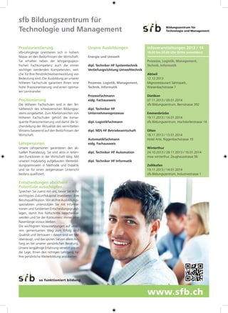 Praxisorientierung
sfb-Lehrgänge orientieren sich in hohem
Masse an den Bedürfnissen der Wirtschaft.
Sie erhalten neben der lehrgangsspezi-
fischen Fachkompetenz auch die immer
wichtiger werdenden Kompetenzen, wel-
che für Ihre Persönlichkeitsentwicklung von
Bedeutung sind. Die Ausbildung an unserer
höheren Fachschule garantiert Ihnen eine
hohe Praxisorientierung und einen optima-
len Lerntransfer.
Positionierung
Die Höheren Fachschulen sind in den Ter-
tiärbereich des schweizerischen Bildungssy-
stems eingebettet. Zum Markenzeichen von
Höheren Fachschulen gehört die konse-
quente Praxisorientierung und damit die Si-
cherstellung der Aktualität des vermittelten
Wissens basierend auf den Bedürfnissen der
Wirtschaft.
Lehrpersonen
Unsere Lehrpersonen garantieren den ak-
tuellen Praxisbezug. Sie sind aktiv in leiten-
den Funktionen in der Wirtschaft tätig. Mit
unseren modulartig aufgebauten Weiterbil-
dungsseminaren in Methodik und Didaktik
sind sie für einen zeitgemässen Unterricht
bestens qualifiziert.
Entscheidungen absichern –
Potentiale ausschöpfen
Sprechen Sie zuerst mit uns, bevor Sie in Ihr
wichtigstes Zukunftskapital investieren: Ihre
Berufsqualifikation. Wir als Ihre Ausbildungs-
spezialisten unterstützen Sie mit Informa-
tionen und fundierten Entscheidungsgrund-
lagen, damit Ihre Fortschritte berechenbar
werden und Sie der Konkurrenz immer eine
Nasenlänge voraus bleiben.
Die wichtigsten Voraussetzungen auf unse-
rem gemeinsamen Weg zum Erfolg sind
Qualität und Vertrauen – davon sind wir fest
überzeugt, und das spüren Sie von allem An-
fang an bei unserer persönlichen Beratung.
Unsere langjährige Erfahrung versetzt uns in
die Lage, Ihnen den richtigen Lehrgang für
Ihre persönliche Weiterbildung anzubieten.
sfb Bildungszentrum für
Technologie und Management
Unsere Ausbildungen
Energie und Umwelt
dipl. Techniker HF Systemtechnik
Vertiefungsrichtung Umwelttechnik
Prozesse, Logistik, Management,
Technik, Informatik
	Prozessfachmann
eidg. Fachausweis
	dipl. Techniker HF
Unternehmensprozesse
	dipl. Logistikfachmann
	dipl. NDS HF Betriebswirtschaft
	Automatikfachmann
eidg. Fachausweis
	dipl. Techniker HF Automation
	dipl. Techniker HF Informatik
Bildungszentrum für
Technologie und Management
www.sfb.ch
so funktioniert bildung
Infoveranstaltungen 2013 / 14
18.00 bis 20.00 Uhr (bitte anmelden)
Prozesse, Logistik, Management,
Technik, Informatik
Abtwil
12.12.2013
Migrosrestaurant Säntispark,
Wiesenbachstrasse 7
Dietikon
07.11.2013 / 09.01.2014
sfb Bildungszentrum, Bernstrasse 392
Emmenbrücke
19.11.2013 / 14.01.2014
sfb Bildungszentrum, Hochdorferstrasse 14
Olten
18.11.2013 / 13.01.2014
Hotel Arte, Riggenbachstrasse 10
Winterthur
24.10.2013 / 28.11.2013 / 16.01.2014
msw winterthur, Zeughausstrasse 56
Zollikofen
19.11.2013 / 14.01.2014
sfb Bildungszentrum, Industriestrasse 1
 