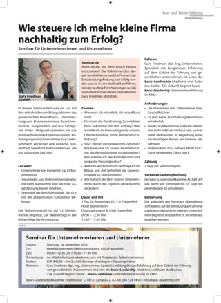 In diesem Seminar befassen wir uns mit
den entscheidenden Erfolgsfaktoren des
gewerblichen Produktions-, Dienstleis-
tungsund Handelsbetriebes, branchen-
neutral, ausgerichtet auf das Erfolgs-
ziel. Unter Erfolgsziel verstehen wir das
positive finanzielle Ergebnis unserer An-
strengungen als Unternehmer bzw.Unter-
nehmerin. Wir lernen eine einfache, hun-
dertfach bewährte Methode kennen, die
uns zu diesem Ziel führt.
Für wen?
•	 Unternehmer von Firmen bis ca. 25 Mit-
	arbeitende
•	 Treuhänder,undUnternehmensberater,
	 die ihren Mandanten eine wichtige Zu-
	 satzleistung bieten möchten.
•	 Sekretäre der Berufsverbände, die sich
	 mit der zeitgemässen Kalkulation be-
	fassen.
Die Teilnehmerzahl ist auf 12 Teilneh-
mende begrenzt. Die Wahl erfolgt in der
Reihenfolge der Anmeldung.
Wie steuere ich meine kleine Firma
nachhaltig zum Erfolg?
Seminar für Unternehmerinnen und Unternehmer
Themen
•	 Wie weiss ich monatlich, ob wir auf Kurs
	sind?
•	 Die Kunst der Preisfindung. Zu welchem
	 Preis bekomme ich den Auftrag? Wie
	 ermittleichdiePreisuntergrenzeunserer
	 Offerte/Preisliste, ohne Betriebsbuch-
	haltung?
•	 Sind meine Personalkosten optimal?
	 Wie berechne ich unsere Produktivität,
	 um die Personalkosten zu optimieren?
	 Wie erhöhe ich die Produktivität und
	 senke die Personalkosten?
•	 WelchenMindestumsatzbenötigeichim
	 Monat, um mit Sicherheit die Gewinn-
	 schwelle zu überschreiten?
•	 Wie hat sich derWert meines Unterneh-
	 mens durch das Ergebnis des Vorjahres
	verändert?
Dauer und Ort
1 Tag, 26. November 2013 in Frauenfeld
Hotel Blumenstein
Oberstadtstrasse 4, 8500 Frauenfeld
09:00 – 12:30 Uhr
13:30 – 17:30 Uhr
Referent
Gary Friedman dipl. Ing., Unternehmer,
Spezialist mit langjähriger Erfahrung
auf dem Gebiet der Führung von ge-
werblichen Unternehmen, ist Leiter der
basic»Leadership Akademie und Autor
des Buches ‹Die Zukunft beginnt heute –
basic»LeadershipUnternehmensführung
im KMU›
Anforderungen
•	 Die Teilnehmer sind Unternehmer bzw.
	Geschäftsführer
•	 Es sind keine Buchhaltungskenntnisse
	erforderlich.
•	 BasaleExcel-Kenntnisse.SollteeinTeilneh-
	 mer nicht mit Excel vertrautsein,kanner
	 ohne Mehrkosten in Begleitung einer
	 excelkundigen Person am Seminar teil-
	nehmen.
•	 Notebook mit CD-Laufwerk MICROSOFT
	 Excel, mindestens Office 2003.
Zahlung
7 Tage vor Seminarbeginn.
Vorbehalt undVerpflichtung
Diebasic»LeadershipAkademieAGhältsich
das Recht vor, Seminare bis 10 Tage vor
deren Beginn zu annullieren.
Bemerkung
Die anlässlich des Seminars übergebene
SoftwareistaufdieBenützungamSeminar
sowieanschliessendimeigenenUnterneh-
men begrenzt und darf nicht an Dritte ab-
gegeben werden.
Seminarziel
Nicht einzig aus dem Bauch heraus
entscheiden! Die Teilnehmenden dar-
auf sensibilisieren, welche Formen der
Entscheidungsfindung zum Erfolg wer-
denundsieineineMethodikeinführen,
mitdersiedieseEntscheidungenaufdie
zentralenFaktorenihresUnternehmens
Gary Friedman abstützen.
Aus- und Weiterbildung
Weiterbildung
Seminar für Unternehmerinnen und Unternehmer
Datum: 	 Dienstag, 26. November 2013
Ort:	 Hotel Blumenstein, Oberstadtstrasse 4, 8500 Frauenfeld
Zeit:	 09:00 – 12:30 Uhr / 13:30 – 17:30 Uhr
Anmeldung:	 An eMail info@basic-akademie.com mit Angabe der Teilnehmernamen
Kosten:	 CHF 840.00 + MwSt., inkl. Seminar-Unterlagen + Pausengetränke
Referent:	 Gary Friedman dipl. Ing., Unternehmer, Spezialist mit langjähriger Erfahrung auf dem Gebiet der Führung
	 von gewerblichen Unternehmen. ist Leiter der basic»Leadership Akademie und Autor des Buches
	 ‹Die Zukunft beginnt heute – basic»Leadership Unternehmensführung im KMU›
basic»Leadership Akademie • Irgelstrasse 12 • 8135 Langnau a. A. • Tel. 044 724 14 00 • info@basic-akademie.com
ANZEIGE
Gary Friedman
 