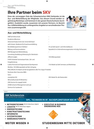 Ihre Partner beim SKV
Eines der vorrangigen Ziele des Schweizerischen KMU Verbandes ist die
Aus- und Weiterbildung der Mitglieder. Aus diesem Grund werden re-
gelmässig Workshops und Seminare in der ganzen Deutschschweiz durch-
geführt. Zusätzlich wurde, zusammen mit unseren Partnern, im Bereich
Aus- &Weiterbildung ein umfangreiches Angebot an verschiedenstenThe-
men zusammengestellt.
Aus- und Weiterbildung
ABB Technikerschule 	 -
Academics4Business 	 -
Advanced Study Centre der Universität Basel 	 -
aeB Schweiz. Akademie für Erwachsenenbildung 	 -
Berufsbildungszentrum Dietikon 	 5% auf alle Sprach- und Informatikkurse
Bildung und Kommunikation 	 Spezialist/ininUnternehmensorganisationmiteidg.Fachausweis
BWI Management Weiterbildung 	 -
Consolving Ausbildung & Beratung für Sekretariat -
different angles 	 10% Bildungsrabatt
FSFM Schweizer Fachverband Farb-, Stil- und 	 -
Imageberatung
Ludina Personal and Organizational Development 	 15% Rabatt auf alle Seminare und Workshops
Merkbar. 10% Bildungsrabatt auf den Lehrgang
PRO LINGUIS 5% Rabatt auf die Kursgebühren aller Pro Linguis Produkte
Rochester-Bern Executive MBA -
Sanu -
smartphoto AG 	 30% Rabatt für alle Neukunden
Wirtschaftsschule KV Winterthur 	 -
ZAK Zentrum for agogik GmbH 	 -
ZHAW School of Management and Law 	 -
Zentrum für Sozialrecht	 -
WEITER WISSEN >
DIpl. TEchNIkER/IN hF, NachDIplomSTuDIum NDS hF
BETRIEBSTEchNIk Mit KV-Abschluss möglich
logISTIk Mit KV-Abschluss möglich
ENERgIETEchNIk
koNSTRukTIoNSTEchNIk
INFoRmaTIk
SySTEmTEchNIk
gEBäuDEauTomaTIk
ExEcuTIvE IN BuSINESS
ENgINEERINg NDS
STuDIENBEgINN mITTE okToBER
W
EITERE
INFoS
w
w
w
.abbts.ch
>
ANZEIGE
Aus- und Weiterbildung
Weiterbildung
 