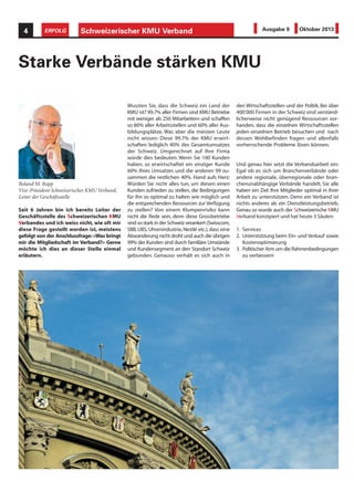 Schweizerischer KMU Verband4 ERFOLG Ausgabe 9 Oktober 2013
Seit 6 Jahren bin ich bereits Leiter der
Geschäftsstelle des Schweizerischen KMU
Verbandes und ich weiss nicht, wie oft mir
diese Frage gestellt worden ist, meistens
gefolgt von der Anschlussfrage: «Was bringt
mir die Mitgliedschaft im Verband?» Gerne
möchte ich dies an dieser Stelle einmal
erläutern.
Starke Verbände stärken KMU
Wussten Sie, dass die Schweiz ein Land der
KMU ist? 99.7% aller Firmen sind KMU Betriebe
mit weniger als 250 Mitarbeitern und schaffen
so 80% aller Arbeitsstellen und 60% aller Aus-
bildungsplätze. Was aber die meisten Leute
nicht wissen: Diese 99.7% der KMU erwirt-
schaften lediglich 40% des Gesamtumsatzes
der Schweiz. Umgerechnet auf Ihre Firma
würde dies bedeuten: Wenn Sie 100 Kunden
haben, so erwirtschaftet ein einziger Kunde
60% Ihres Umsatzes und die anderen 99 zu-
sammen die restlichen 40%. Hand aufs Herz:
Würden Sie nicht alles tun, um diesen einen
Kunden zufrieden zu stellen, die Bedingungen
für ihn so optimal zu halten wie möglich und
die entsprechenden Ressourcen zur Verfügung
zu stellen? Von einem Klumpenrisiko kann
nicht die Rede sein, denn diese Grossbetriebe
sind so stark in der Schweiz verankert (Swisscom,
SBB, UBS, Uhrenindustrie, Nestlé etc.), dass eine
Abwanderung nicht droht und auch die übrigen
99% der Kunden sind durch familiäre Umstände
und Kundensegment an den Standort Schweiz
gebunden. Genauso verhält es sich auch in
den Wirtschaftsstellen und der Politik. Bei über
400‘000 Firmen in der Schweiz sind verständ-
licherweise nicht genügend Ressourcen vor-
handen, dass die einzelnen Wirtschaftsstellen
jeden einzelnen Betrieb besuchen und nach
dessen Wohlbefinden fragen und allenfalls
vorherrschende Probleme lösen können.
Und genau hier setzt die Verbandsarbeit ein:
Egal ob es sich um Branchenverbände oder
andere regionale, überregionale oder bran-
chenunabhängige Verbände handelt, Sie alle
haben ein Ziel: Ihre Mitglieder optimal in ihrer
Arbeit zu unterstützen. Denn ein Verband ist
nichts anderes als ein Dienstleistungsbetrieb.
Genau so wurde auch der Schweizerische KMU
Verband konzipiert und hat heute 3 Säulen:
1. Services
2. Unterstützung beim Ein- und Verkauf sowie
Kostenoptimierung
3. Politischer Arm um die Rahmenbedingungen
zu verbessern
Roland M. Rupp
Vize-Präsident Schweizerischer KMU Verband,
Leiter der Geschäftsstelle
 