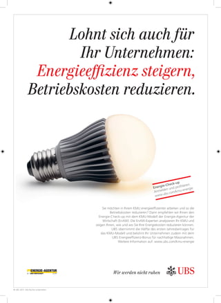 Sie möchten in Ihrem KMU energieefﬁzienter arbeiten und so die
Betriebskosten reduzieren? Dann empfehlen wir Ihnen den
Energie-Check-up mit dem KMU-Modell der Energie-Agentur der
Wirtschaft (EnAW): Die EnAW-Experten analysieren Ihr KMU und
zeigen Ihnen, wie und wo Sie Ihre Energiekosten reduzieren können.
UBS übernimmt die Hälfte des ersten Jahresbeitrages für
das KMU-Modell und belohnt Ihr Unternehmen zudem mit dem
UBS Energieefﬁzienz-Bonus für nachhaltige Massnahmen.
Weitere Information auf: www.ubs.com/kmu-energie
Lohnt sich auch für
Ihr Unternehmen:
Energieeﬃzienz steigern,
Betriebskosten reduzieren.
© UBS 2013. Alle Rechte vorbehalten.
Wir werden nicht ruhen
Energie-Check-up
Anmelden und proﬁtieren:
www.ubs.com/kmu-energie
138685_210x297_d_UC_Check_up 1 12.03.13 11:13
 